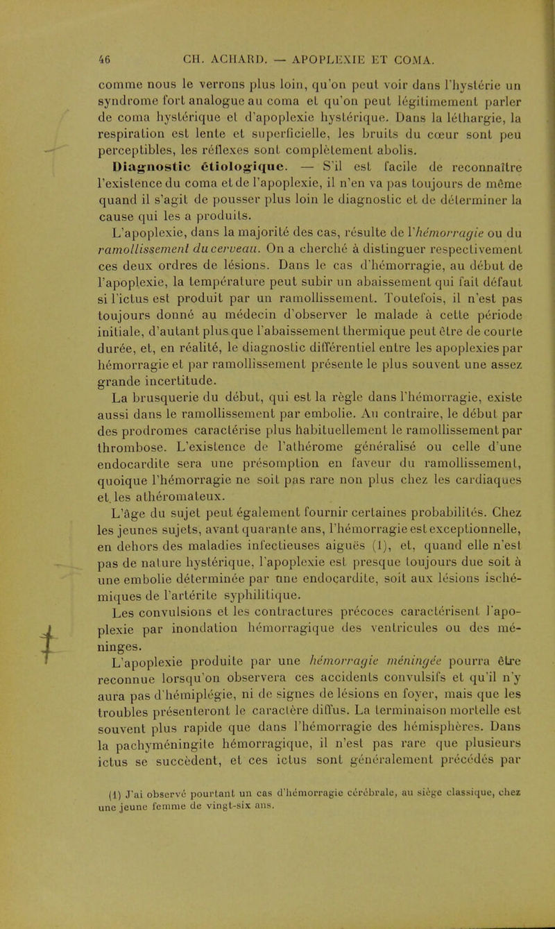 comme nous le verrons plus loin, qu'on peul voir dans Thyslerie un syndrome fori analogue au coma el qu'on peut legilimemenl parler de coma hysLerique el d'apoplexie hyslerique. Dans la lelhargie, la respiralion esl lenle el siiperficielle, les bruils du coeur sonl peu perceplibles, les reflexes sonl complelemenl abolis. Diag^nostic ctiologiquc. — S'il esl facile de reconnaltre Texislencedu coma elde Tapoplexie, il n'en va pas loujours de mfirae quand il s'agit de pousser plus loin le diagnoslic el de determiner la cause qui les a produils. L'apoplexie, dans la majorite des cas, resulle de Vhemorragie ou du ramollissemenl ducerueaa. On a cherche a dislinguer respeclivemenl ces deux ordres de lesions. Dans le cas d'hemorragie, au debul de l'apoplexie, la temperalure peul subir un abaissemenl qui fail defauL si I'iclus esl produil par un ramollissemenl. Toulefois, il n'est pas loujours donne au medecin d'observer le malade a cetle periode iniliale, d'aulant plus que I'abaissemenl Ihermique peutelre de courle dur6e, el, en realil6, le diagnoslic differenliel enlre les apoplexies par hemorragie el par ramollissemenl presente le plus souvent une assez grande incerlilude. La brusquerie du debut, qui esl la regie dans I'hemorragie, exisle aussi dans le ramollissemenl par embolic. Au conlraire, le debul par des prodromes caraclerise plus habiluellement le ramollissemenl par thrombose. L'exisLence de I'atherome generalise ou celle d'une endocardile sera une presomplion en faveur du ramollissemenl, quoique I'hemorragie ne soil pas rare non plus chez les cardiaques et. les alheromaleux. L'age du sujet peul egalement fournir cerlaines probabililes. Chez les jeunes sujels, avant quaranle ans, I'hemorragie esl exceplionnelle, en dehors des maladies infeclieuses aigues (1), el, quand elle n'esl pas de nature hyslerique, l'apoplexie esl presque loujours due soil a une embolic delerminee par une endocardile, soil aux lesions ische- miques de I'arlerile syphililique. Les convulsions el les contractures precoces caraclerisenl Tapo- plexie par inondation hemorragique des venlricules ou des me- ninges. L'apoplexie produile par une hemorragie meningee pourra 6Lre reconnue lorsqu'on observera ces accidents convulsifs et qu'il n'y aura pas d'h6miplegie, ni de signes de lesions en foyer, mais que les troubles presenteront le caraclere diffus. La terminaison morlelle esl souvent plus rapide que dans I'hemorragie des hemispheres. Dans la pachymeningile hemorragique, il n'esl pas rare que plusieurs ictus se succedent, et ces ictus sonl generalemenl precedes par (1) J'ai observe pourlant un cas d'hcmorragie cerobrale, au siege classique, chez une jeune fcmnie de vingt-six ans.