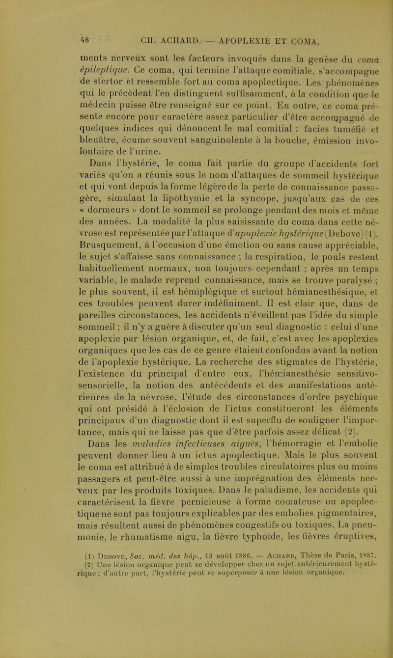 ments nerveiix sont les facteiirs invoques dans la genese du coma ipileplique. Ce coma, qui Lerminc raLtaquc comiliale, s'accompaglie de slerlor el resscmble I'orL au coma apoplecliquc. Les phenomenes qui le precedent Ten dislinguenl sulfisammenl, a la condilion que le medecin puisse 6Lre renseign6 sur ce point. En outre, ce coma pre- senle encore pour caract^re assez particulier d'6tre acconjpagne de quelques indices qui d6noncent le mal comitial : facies tumefie et bleuaire, ecume souvent sanguinolente a la Louche, emission invo- lontaire de I'urine. Dans riiysterie, le coma fait partie du groupe d'accidents fort vari6s qu'on a reunis sous le nom d'attaques de sommeil hyslerique et qui vont depuis la forme 16gferede la perte de connaissancc passc- g6re, simulant la lipothymie et la syncope, jusqu'aux cas de ces « dormeurs » dont le sommeil se prolonge pendant des mois et m6me des annees. La modalite la plus saisissante du coma dans cette ne- vrose est representee parl'attaque d'apoplexie hyslerique [Behoxe] [1). Brusquement, a Toccasion d'une emotion ou sans cause appreciable, le sujet s'airaisse sans connaissancc ; la respiration, le pouls restent habituellement normaux, non loujours cependant ; apres un temps variable, le malade reprend connaissancc, mais se Irouve paralys6 ; le plus souvent, il est hemiplegique et surlout hemianesthesique, et ces troubles peuvent durer ind^finiment. II est clair que, dans de pareilles circonstances, les accidents n'eveillent pas I'idee du simple sommeil; il n'y a guere adiscuter qu'un seul diagnostic : celui d'une apoplexie par lesion organique, et, de fait, c'est avec les apoplexies organiques que les cas de ce genre etaient confondus avant la notion de I'apoplexie hyst6rique. La recherche des stigmates de Fhysterie, I'existence du principal d'entre eux, I'hemianesthesie sensitivo- sensorielle, la notion des antecedents et des manifestations ante- rieures de la nevrose, I'etude des circonstances d'ordre psychique qui ont preside a I'^closion de I'ictus conslilueront les elements principaux d'un diagnostic dont il est superflu de souligner I'impor- tance, mais qui ne laisse pas que d'etre parfois assez delicat (2). Dans les maladies infeclieuses aigues, I'hemorragie et I'embolie peuvent donner lieu ci un ictus apoplectique. Mais le plus souvent le coma est attribue a de simples troubles circulatoires plus ou moins passagers et peut-etre aussi a une impregnation des elements ner- veux par les produits toxiques. Dans le paludisme, les accidents qui caracterisent la fievre pernicieuse a forme coinateuse ou apoplec- tique ne sont pas toujours explicables par des embolics pigmentaires, mais resultent aussi de phenomenes congestifs ou toxiques. La pneu- monic, le rhumatisrae aigu, la fievre typhoide, les (ievres 6ruplives, (1) Debove, Soc. med. des hop., 13 aout 1886. — Achahi), Th6se de Paris, IRS. (2) Une lesion organique pent se dcvciopper che?. un sujet anterieurement hysle- rique ; d'autrc pari, I'liyslerie peut se supcrposer i\ une lesion organique.