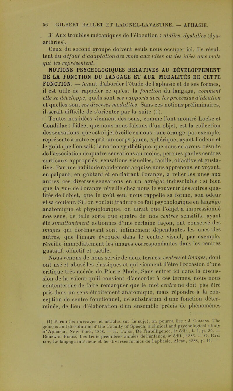 3 Aux troubles m6caniques de I'^loculion : alalies, dyslalies (dys- arlhries). Ceux dii second groupe doivenl seuls nous occuper ici. lis rdsul- tent du defaiit adaptaliondes mols aux iddes ou des idies aux mols qui les represenlenl. NOTIONS PSYCHOLOGIQUES RELATIVES AU DfiVELOPPEMENT DE LA FONCTION DU LANGAGE ET AUX MODALITES DE CETTE FONCTION. —Avanl d'aborder I'elude del'aphasie et de ses formes, il est utile de rappeler ce qu'est la fonction du langage, comment elle se deueloppe, quels sont ses rapports auec les processus d'ideation etquelles sontses diverses modaliles. Sans ces notionspreliminaires, il serait difficile de s'orienter par la suite (1). Toutes nos idees viennent des sens, comme Font montre Locke et Condillac : rid6e, que nous nous faisons d'un objet, est la collection <les sensations, que cet objet 6veiile en nous : une orange, par exemple, represente^i notre esprit un corps jaune, sph6rique, ayant I'odeur et le gout que Ton sait; la notion synth^tique, que nous en avons, r^sulte de I'association de quatre sensations au moins, pergues par les centres corticaux appropries, sensations visuelles, tactile, olfaclive et gusta- tive. Par une habitude rapideraent acquise nousapprenons, en voyant, en palpant, en goCitant et en flairant Torange, a relier les unes aux autres ces diverses sensations en un agregat indissoluble : si bien que la vue de I'orange reveille chez nous le souvenir des autres qua- lites de I'objet, que le goCit seul nous rappelle sa forme, son odeur et sa couleur. Si Ton voulail traduire ce fait psychologique en langage anatomique et physiologique, on dirait que I'objet a impressionne nos sens, de telle sorte que quatre de nos centres sensitifs, ayant ete simultanement actionnes d'une certaine fagon, ont conserve des images qui dorenavant sont intimement dependantes les unes des autres, que I'image evoquee dans le centre visuel, par exemple, reveille immediatement les images correspondantes dans les centres gustatif, olfactif et tactile. Nous venous de nous servir de deux termes, centres et images^ dout ont use et abuse les classiques et qui viennent d'etre I'occasion d'une critique tres aceree de Pierre Marie. Sans entrer ici dans la discus- sion de la valeur qu'il convient d'accorder k ces termes, nous nous contenterons de faire remarquer que le mot centre ne doit pas 6lre pris dans un sens 6troitement anatomique, mais repondre a la con- ception de centre fonctionnel, de substratum d'une fonction deter- minee, de lieu d'elaboration d'un ensemble precis de phenomenes (1) Parmi les ouvragcs et articles sur le sujct, on pourra lire : J. Collins. The genesis and dissolntion of the Faculty of Speech, a clinical and psychological study of Aphasia. New-York, 1898. — H. Taine, De rintelligence, 2o edit., t. I. p. 39. — Bebnari) PiiiiEz, Les trois premieres annees de I'enfance, 3 ddit., 1886. — G. Bal- let, Le langage intcrieur et les diverses formes de Taphasie. Alcan, 188S, p. 11. 1