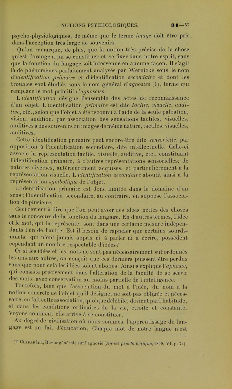 psycho-physiologiques, de mfime que le terme image doit 6tre pris dans I'acception Ires large de souvenirs. Qu'on remarque, de plus, que la notion tr6s precise de la chose qu'est I'orange a pu se constituer et se fixer dans notre esprit, sans que la fonclion du langage soit intervenue en aucune fagon. II s'agit la de phenomenes parl'aitement analyses par Wernicke sous le nora identification primaire et d'identification secondaire et dont les troubles sont eludies sous le nom general d'agnosies (1), terme qui remplace le mot primitif d'agnoscies. identification d6signe I'ensemble des actes de reconnaissance d'un objet. L'identificalion primaire est dite tactile, visiielle, audi- tive, etc., selon que I'objet a ete reconnu a Faide de la seule palpation, vision, audition, par association des sensations tactiles. visuelles, auditives k des souvenirs ou images de mfime nature, tactiles, visuelles, auditives. Gette identification primaire pent encore etre dite sensorielle, par opposition I'identification secondaire, dite intellectuelle. Gelle-ci associe la representation tactile, visuelle, auditive, etc., constituant I'identification primaire, d'autres representations sensorielles, de natures diverses, anlerieurement acquises, et particulierement a la representation visuelle. Videntification secondaire aboutit ainsi a la representation symbolique de I'objet. L'identification primaire est done limitee dans le domaine d'un sens ; I'identification secondaire, au contraire, en suppose I'associa- tion de plusieurs. Ceci revient a dire que Ton pent avoir des idees netles des choses sans le concours de la fonction du langage. En d'autres termes, I'idee et le mot, qui la represente, sont dans une certaine mesure indepen- dants I'un de I'aulre. Est-il besoin de rappeler que certains sourds- muets, qui n'ont jamais appris ni h parler ni k ecrire, possedent cependant un nombre respectable d'idees? Or si les idees et les mots ne sont pas n^cessairement subordonnes les uns aux autres, on concoit que ces derniers puissent Otre perdus sans que pour cela les idees soient abolies. Ainsi s'explique I'a/jAasze, qui consiste precis6ment dans I'alteration de la faculte de se servir des mots, avec conservation au moins partielle de Tinteliigence. Toutcfois, bien que I'association du mot a I'id^e, du nom a la notion concrete de I'objet qu'il designe, ne soit pas obligee et neces- saire, en faitcetteassociation, quoiquedel^bile, devient parl'habitude, et dans les conditions ordinaires de la vie, 6troile et constante. Voyons comment elle arrive a se constituer. Au degrede civilisation ou nous sommes, Tapprcntissage du lan- gage est un fait d'education. Chaque mot de noire langue n'est (1) Clapabede, Revueg^neralc surl'agnosie {Annec psychologique, 1899, VI, p. 74).