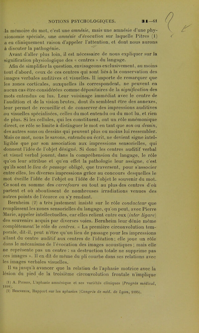 la m^moire du mot, c'est une amnesic, mais une amn^sie d'une phy- sionomie speciale, une amnesie d^ivocation sur laquelle Pitres (1) a eu cliniquemenl raison d'appeler Tattenlion, et dont nous aurons discuter la palhog^nie. Avant d'aller plus loin, il est n6cessaire de nous expliquer sur la significalion physiologique des « centres » du langage. Afin de simplifierla question, envisageons exclusivement, au moins tout d'abord, ceux de ces centres qui sont li6s a la conservation des images verbales auditives et visuelles. 11 importe de remarquer que les zones corticales, auxquelles ils correspondent, ne peuvent en aucun cas 6tre consid6r6es comme depositaires de la signification des mots entendus ou lus. Leur voisinage immediat avec le centre de Taudition et de la vision brutes, dont ils semblent etre des annexes, leur permet de recueillir et de conserver des impressions auditives ou visuelles sp6cialis6es, celles du mot entendu ou du mot lu, et rien de plus. Si les cellules, qui les constituent, ont un rdle mn^monique direct, ce r61e se limite a distinguer le mot en tant que son ou dessin, des autres sons ou dessins qui peuvent plus ou moins lui ressembler. Mais ce mot, nous le savons, entendu ou ecrit, ne devient signe intel- ligible que par son association aux impressions sensorielles, qui donnent l idee de I'objet designe. Si done les centres auditif verbal et visual verbal jouent, dans la comprehension du langage, le rdle qu'on leur attribue et qu'en effet la pathologic leur assigne, c'est qu'ils sont le lieu de passage oblige, que traversent, pour s'associer entre elles, les diverses impressions grcice au concours desquelles le mot eveille Fid^e de Tobjet ou Fidee de Tobjet le souvenir du mot. Ce sont en somme des carrefoiirs ou tout au plus des centres d'oii partent et ou aboutissent de nombreuses irradiations venues des autres points de T^corce ou s'y rendant. Bernheim (2) a tr6s justement insiste sur le role conducteiir que remplissent les zones sensorielles du langage, qu'on pent, avec Pierre Marie, appeler intellectuelles, car elles relient entre eux {inter ligare) des souvenirs acquis par diverses voies. Bernheim leur denie meme complfetement le role de centres. « La premiere circonvolution tem- porale, dit-il, pent n'etre qu'un lieu de passage pour les impressions allant du centre auditif aux centres de I'ideation; elle joue un r6le dans le mecauisme de revocation des images acoustiques ; mais elle ne repr6sente pas un centre : sa destruction totale ne supprime pas ces images ». 11 en dit de mfime du pli courbe dans ses relations avec les images verbales visuelles. II va jusqu'a avancer que la relation de Taphasie motrice avec la 16sion du pied de la troisii'ime circonvolution frontale n'implique (1) A. PiTHES, L'aphasie amncsique et ses variuLes cliniques [Pronres mMical 1898).