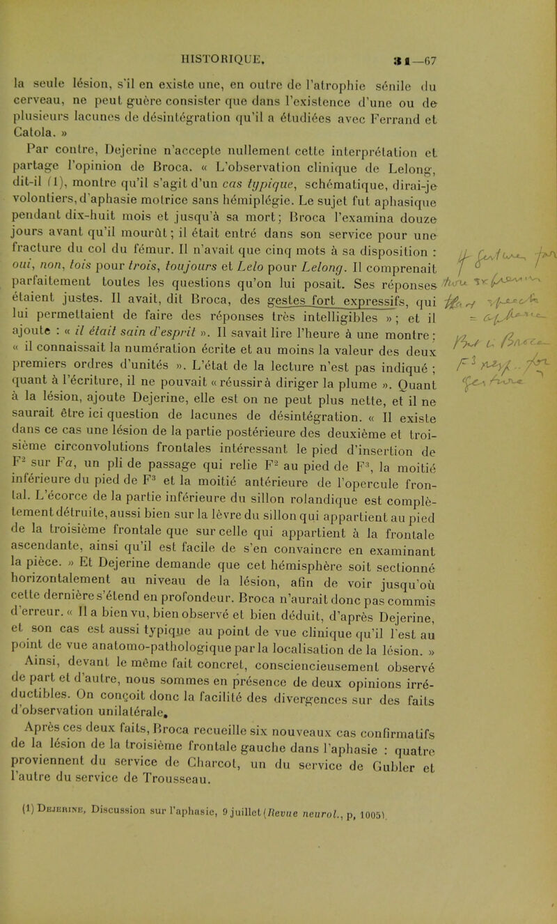 IIISTORIQUE. 81—67 la seule lesion, s'il en existe une, en outre de Talrophie senile du cerveau, ne pent guere consister que dans rcxistence d'une ou de plusieurs lacunes de disintegration qu'il a 6tudi6es avec Ferrand et Catola. » Par contre, Dejerine n'accepte nullemenl cettc interpretation eL partage I'opinion de Broca. « L'observation clinique de Lelong, dit-il (1), montre qu'il s'agit d'un cas tijpiqiie, schematique, dirai-je volonliers,d aphasie molrice sans h6mipl6gie. Le sujet fut aphasique pendant dix-huit mois et jusqu'^i sa mort; Broca I'examina douze jours avant qu'il mourftt; il etait entr6 dans son service pour une fracture du col du femur. II n'avait que cinq mots k sa disposition : ii f^iu^ -p^ oui, non, tois pour trois, toiijours et Lelo pour Lelong. II comprenait / ' parfaitement toutes les questions qu'on lui posait. Ses reponses'^'^ ^^^^^^^^ etaient justes. II avait, dit Broca, des gestesjort expressifs, qui , ^ vf-^ lui permettaient de faire des riponses tres intelligibles »; et il = ^^fA^^^ ajoute : « // ^tait sain esprit ». II savait lire I'heure k une montre : /Z « il connaissait la numeration icrite et au moins la valeur des deux ^ premiers ordres d'unites ». L'(^tat de la lecture n'est pas indiqu6 ; A^/ 7^ quant k I'ecriture, il ne pouvait «reussira diriger la plume ». Quant a la lesion, ajoute Dejerine, elle est on ne pent plus nette, et il ne saurait 6tre ici question de lacunes de desintigration. « II existe dans ce cas une lesion de la partie posterieure des deuxieme et troi- sieme circonvolutions frontales interessant le pied d'insertion de F- sur Fa, un pli de passage qui relie F- au pied de F\ la moitid inferieure du pied de F^* et la moiti6 anterieure de I'opercule fron- tal. L'ecorce de la partie inferieure du sillon rolandique est complfe- tementdetruite, aussi bien sur la levre du sillon qui appartient au pied de la troisieme frontale que sur celle qui appartient la fronlale ascendante, ainsi qu'il est facile de s'en convaincre en examinant la piece. » Et Dejerine demande que cet hemisphere soit sectionne horizontalement au niveau de la lesion, afin de voir jusqu'oii cette derniere s'6tend en profondeur. Broca n'aurait done pas commis d'erreur.« II a bien vu, bien observe et bien deduit, d'apres Dejerine, et son cas est aussi typique au point de vue cHnique qu'il lest au pomt de vue anatomo-pathologique par la localisation de la lesion. » Amsi, devant le mfime fait concret, consciencieuseraent observ6 de part et d'aulre, nous sommes en presence de deux opinions irr6- ductibles. On couQoit done la facility des divergences sur des fails d'observalion unilaterale, Apres ces deux faits, Broca recueille six nouveaux cas confirmatifs de la I6sion de la troisieme frontale gauche dans I'aphasie : quatre proviennent du service de Charcot, un du service de Gubler et I'autre du service de Trousseau. (1) Dejerine, Discussion sur Taphasie, 9 juillet (/?euHe nei/roi., p. 1005).