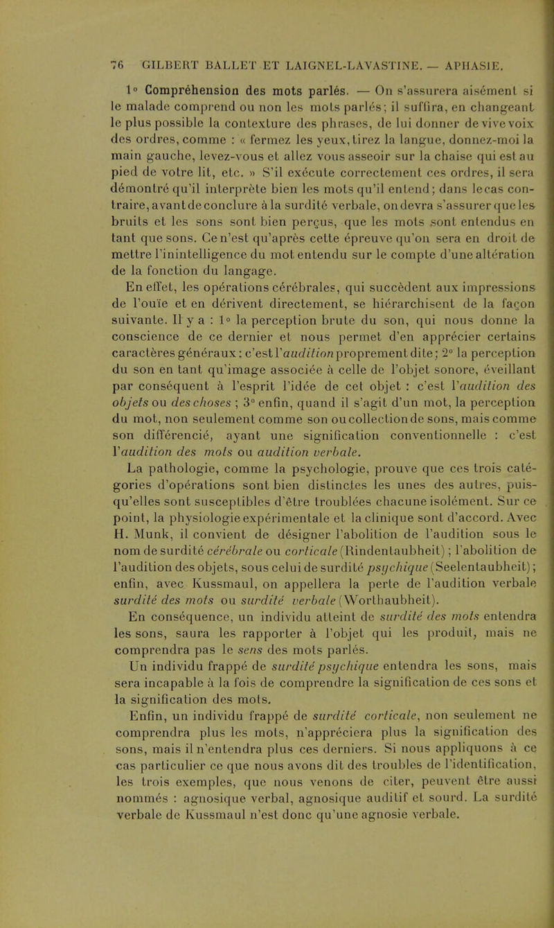 1° Comprehension des mots paries. — On s'assurera aisement si le malade comprend ou non les mols parl(is; il suffira, en changeant le plus possible la conLexLure des phrases, de lui donner devivevoix des ordres, comme : « fermez les yeux,tirez la langue, donnez-moi la main gauche, Icvez-vous et allez vousasseoir sur la chaise qui estau pied de voire lit, etc. » S'il execute correctement ces ordres, il sera d6monlre qu'il inlerprfete bien les motsqu'il entend; dans lecas con- Iraire,avantdeconclure ala surdil6 verbale, ondevra s'assurerqueles bruits et les sons sont hien pergus, que les mots sont entendus en tant que sons. Cen'est qu'apr6s cette epreuve qu'on sera en droit de mettre rinintelligence du motentendu sur le compte d'une alteration de la fonction du langage. Enetfet, les operations cerebrales, qui succ6dent aux impressions de I'ouie et en d6rivent directement, se hierarchisent de la faQon suivante. II y a : 1° la perception brute du son, qui nous donne la conscience de ce dernier et nous permet d'en apprecier certains caracteresg^neraux: c'estrauc/Z/ionproprementdite; 2° la perception du son en tant qu'image associee a celle de I'objet sonore, eveillant par consequent k I'esprit I'idee de cet objet : c'est Vauclilion des objets on deschoses ; 3°enfin, quand il s'agit d'un mot, la perception du mot, non seulement comme son ou collection de sons, mais comme son differenci6, ayant une signification conventionnelle : c'est Vaudition des mots ou audition verbale. La pathologic, comme la psychologic, prouve que ces trois cate- gories d'op6rations sont bien distinctes les unes des autres, puis- qu'elles sont susceptibles d'Stre troubl(ies chacune isolement. Sur ce point, la physiologic experimentale et la clinique sont d'accord. Avec H. Munk, il convient de designer I'abolition de I'audition sous le nomdesurdite cerebrate ou co/'//ca/e (Rindentaubheit); I'abolition de I'audition des objets, sous celui de surdit(i psychiqiie {Seelenlaubheil); enfin, avec Kussmaul, on appellera la perte de I'audition verbale surdite des mots on surdite ye/'6a/e (Worthaubheit). En consequence, un individu atteint de surdite des mots entendra les sons, saura les rapporter a I'objet qui les produil, mais ne comprendra pas le sens des mots paries. Un individu frappe de surdite psychique entendra les sons, mais sera incapable a la fois de comprendre la signification de ces sons et la signification des mols. Enfin, un individu frappe de surdite corticate, non seulement ne comprendra plus les mots, n'apprecicra plus la signification des sons, mais il n'entendra plus ces derniers. Si nous appliquons j\ ce cas particulier ce que nous avons dit des troubles de ridcnlificalion, les trois exemples, que nous venous de citer, peuvent elre aussi nonimes : agnosique verbal, agnosique auditif et sourd. La surdite verbale de Kussmaul n'est done qu'une agnosie verbale.