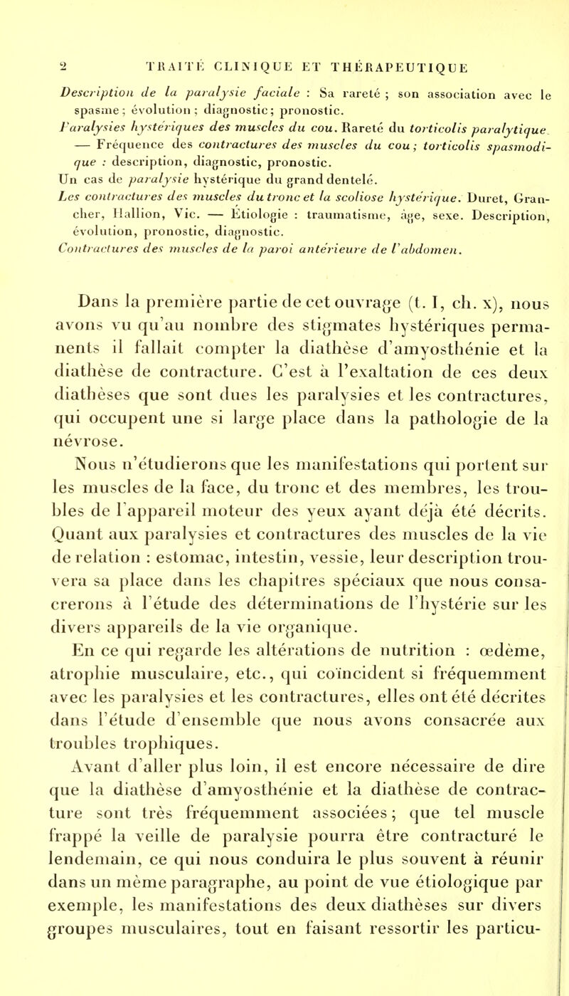 Description de la paralysie faciale : Sa rareté ; son association avec le spasme; évolution; diagnostic; pronostic. Paralysies hystériques des muscles du cou. Rareté du toiticolis paralytique — Fréquence des contractures des muscles du cou ; torticolis spasmodi- que : description, diagnostic, pronostic. Un cas de paralysie hystérique du grand dentelé. Les contractures des muscles du tronc et la scoliose hystérique. Duret, Gran- cher, Hallion, Vie. — Etiologie : traumatisme, âge, sexe. Description, évolution, pronostic, diagnostic. Contractures des muscles de la paroi antérieure de iabdomen. Dans la première partie de cet ouvrage (t. I, ch. x), nous avons vu qu'au nombre des stigmates hystériques perma- nents il fallait compter la diathèse d'amyosthénie et la diathèse de contracture. C'est à l'exaltation de ces deux diathèses que sont dues les paralysies et les contractures, qui occupent une si large place dans la pathologie de la névrose. Nous n'étudierons que les manifestations qui portent sur les muscles de la face, du tronc et des membres, les trou- bles de l'appareil moteur des yeux ayant déjà été décrits. Quant aux paralysies et contractures des muscles de la vie de relation : estomac, intestin, vessie, leur description trou- vera sa place dans les chapitres spéciaux que nous consa- crerons à l'étude des déterminations de l'hystérie sur les divers appareils de la vie organique. En ce qui regarde les altérations de nutrition : œdème, atrophie musculaire, etc., qui coïncident si fréquemment avec les paralysies et les contractures, elles ont été décrites dans l'étude d'ensemble que nous avons consacrée aux troubles trophiques. Avant d'aller plus loin, il est encore nécessaire de dire que la diathèse d'amyosthénie et la diathèse de contrac- ture sont très fréquemment associées ; que tel muscle frappé la veille de paralysie pourra être contracturé le lendemain, ce qui nous conduira le plus souvent à réunir dans un même paragraphe, au point de vue étiologique par exemple, les manifestations des deux diathèses sur divers groupes musculaires, tout en faisant ressortir les particu-