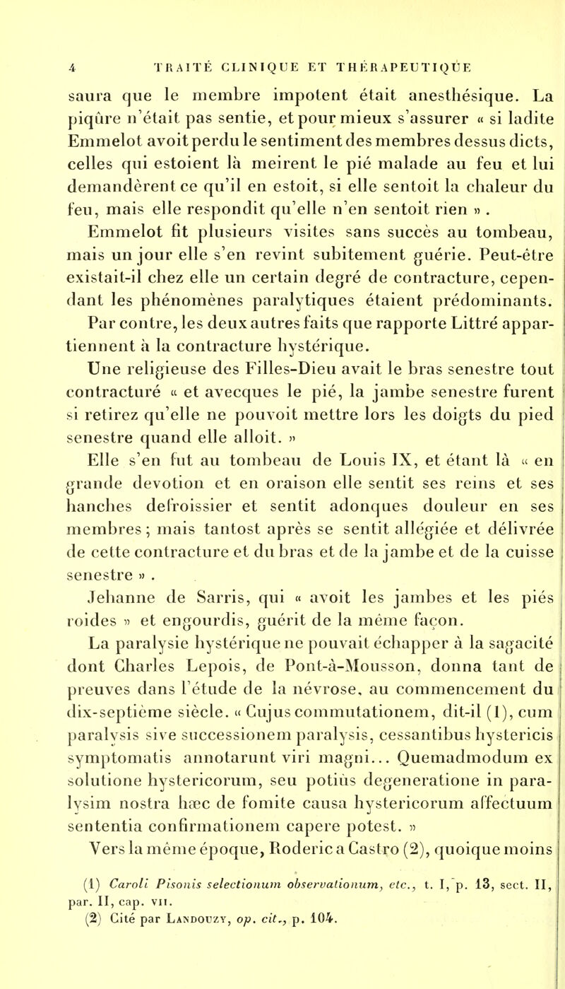 saura que le membre impotent était anesthésique. La piqûre n'était pas sentie, et pour mieux s'assurer « si ladite Emmelot avoit perdu le sentiment des membres dessus dicts, celles qui estoient là meirent le pié malade au feu et lui demandèrent ce qu'il en estoit, si elle sentoit la chaleur du feu, mais elle respondit qu'elle n'en sentoit rien » . Emmelot fit plusieurs visites sans succès au tombeau, mais un jour elle s'en revint subitement guérie. Peut-être existait-il chez elle un certain degré de contracture, cepen- dant les phénomènes paralytiques étaient prédominants. Par contre, les deux autres faits que rapporte Littré appar- tiennent à la contracture hystérique. Une religieuse des Filles-Dieu avait le bras senestre tout contracturé « et avecques le pié, la jambe senestre furent si retirez qu'elle ne pouvoit mettre lors les doigts du pied senestre quand elle alloit. » Elle s'en fut au tombeau de Louis IX, et étant là « en grande dévotion et en oraison elle sentit ses reins et ses hanches defroissier et sentit adonques douleur en ses membres ; mais tantost après se sentit allégiée et délivrée de cette contracture et du bras et de la jambe et de la cuisse senestre » . Jehanne de Sarris, qui « avoit les jambes et les piés roides » et engourdis, guérit de la même façon. La paralysie hystérique ne pouvait échapper à la sagacité dont Charles Lepois, de Pont-à-Mousson, donna tant de preuves dans l'étude de la névrose, au commencement du dix-septième siècle. « Gujuscommutationem, dit-il (1), cum paralvsis sive snccessionem paralysis, cessantibus hystericis symptomatis annotarunt viri magni... Quemadmodum ex solutione hystericorum, seu potiùs degeneratione in para- lysim nostra haec de fomite causa hystericorum affectuum sententia confirmationem capere potest. » Vers la même époque, Roderic a Castro (2), quoique moins (1) Caroll Pisonis selectionum observalionum, etc., t. I, p. 13, sect. II, par. II, cap. vu. (2) Cité par Làindouzy, op. citr, p. 104.