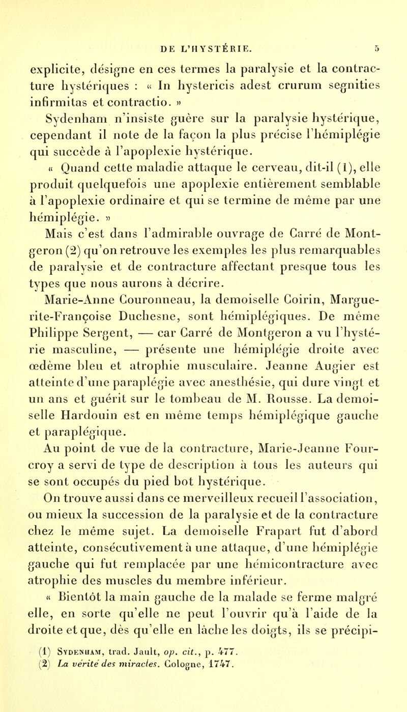 explicite, désigne en ces termes la paralysie et la contrac- ture hystériques : « In hystericis adest crurum segnities infirmitas et contractio. » Sydenham n'insiste guère sur la paralysie hystérique, cependant il note de la façon la plus précise l'hémiplégie qui succède à l'apoplexie hystérique. « Quand cette maladie attaque le cerveau, dit-il (l), elle produit quelquefois une apoplexie entièrement semblable à l'apoplexie ordinaire et qui se termine de même par une hémiplégie. » Mais c'est dans l'admirable ouvrage de Carré de Mont- geron (2) qu'on retrouve les exemples les plus remarquables de paralysie et de contracture affectant presque tous les types que nous aurons à décrire. Marie-Anne Gouronneau, la demoiselle Goirin, Margue- rite-Françoise Duchesne, sont hémiplégiques. De même Philippe Sergent, — car Carré de Montgeron a vu l'hysté- rie masculine, — présente une hémiplégie droite avec œdème bleu et atrophie musculaire. Jeanne Augier est atteinte d'une paraplégie avec anesthésie, qui dure vingt et un ans et guérit sur le tombeau de M. Rousse. La demoi- selle Hardouin est en même temps hémiplégique gauche et paraplégique. Au point de vue de la contracture, Marie-Jeanne Four- croy a servi de type de description à tous les auteurs qui se sont occupés du pied bot hystérique. On trouve aussi dans ce merveilleux recueil l'association, ou mieux la succession de la paralysie et de la contracture chez le même sujet. La demoiselle Frapart fut d'abord atteinte, consécutivement à une attaque, d'une hémiplégie gauche qui fut remplacée par une hémicontracture avec atrophie des muscles du membre inférieur. « Bientôt la main gauche de la malade se ferme malgré elle, en sorte qu'elle ne peut l'ouvrir qu'à l'aide de la droite et que, dès qu'elle en lâcbeles doigts, ils se précipi- (1) Sydeinuam, trad. Jault, op. cit., p. 477. (2) La vérité des miracles. Cologne, 1747.