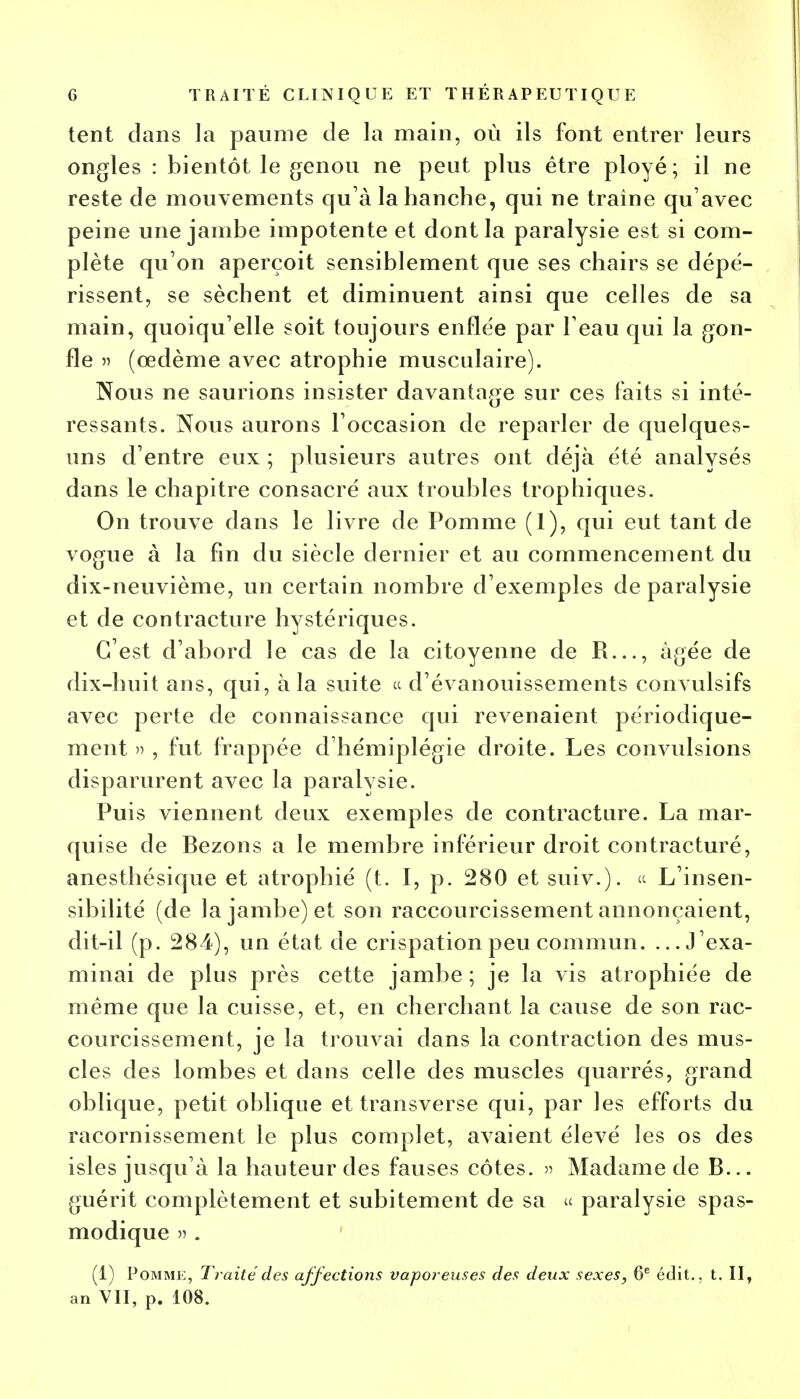 tent clans la paume de la main, où ils font entrer leurs ongles : bientôt le genou ne peut plus être ployé; il ne reste de mouvements qu'à la hanche, qui ne traîne qu'avec peine une jambe impotente et dont la paralysie est si com- plète qu'on aperçoit sensiblement que ses chairs se dépé- rissent, se sèchent et diminuent ainsi que celles de sa main, quoiqu'elle soit toujours enflée par l'eau qui la gon- fle » (œdème avec atrophie musculaire). Nous ne saurions insister davantage sur ces faits si inté- ressants. Nous aurons l'occasion de reparler de quelques- uns d'entre eux ; plusieurs autres ont déjà été analysés dans le chapitre consacré aux troubles trophiques. On trouve dans le livre de Pomme (1), qui eut tant de vogue à la fin du siècle dernier et au commencement du dix-neuvième, un certain nombre d'exemples de paralysie et de contracture hystériques. C'est d'abord le cas de la citoyenne de R..., âgée de dix-huit ans, qui, à la suite « d'évanouissements convulsifs avec perte de connaissance qui revenaient périodique- ment » , fut frappée d'hémiplégie droite. Les convulsions disparurent avec la paralysie. Puis viennent deux exemples de contracture. La mar- quise de Bezons a le membre inférieur droit contracturé, anesthésique et atrophié (t. I, p. 280 et suiv.). « L'insen- sibilité (de la jambe) et son raccourcissement annonçaient, dit-il (p. 284), un état de crispation peu commun. ...J'exa- minai de plus près cette jambe ; je la vis atrophiée de même que la cuisse, et, en cherchant la cause de son rac- courcissement, je la trouvai dans la contraction des mus- cles des lombes et dans celle des muscles quarrés, grand oblique, petit oblique et transverse qui, par les efforts du racornissement le plus complet, avaient élevé les os des isles jusqu'à la hauteur des fauses côtes. » Madame de B... guérit complètement et subitement de sa « paralysie spas- modique » . (1) Pomme, Traité des affections vaporeuses des deux sexes, 6e édit., t. II, an VII, p. 108.