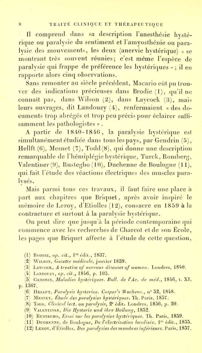 Il comprend dans sa description l'anesthésie hysté- rique ou paralysie du sentiment et l'amyosthénie ou para- lysie des mouvements, les deux (anervie hystérique) ce se montrant très souvent réunies; c'est même l'espèce de paralysie qui frappe de préférence les hystériques » ; il en rapporte alors cinq observations. Sans remonter au siècle précédent, Macario eût pu trou- ver des indications précieuses dans Brodie (1), qu'il ne connaît pas, dans Wilson (2), dans Lavcock (3), mais leurs ouvrages, dit Landouzy (4), renfermaient « des do- cuments trop abrégés et trop peu précis pour éclairer suffi- samment les pathologistes » . A partir de 1840-1846, la paralysie hystérique est simultanément étudiée dans tous les pays, par Gendrin (5), Hellft (6), Mesnet (7), Todd(8), qui donne une description remarquable de l'hémiplégie hystérique, Turck, Romberg, Valentiner (9), Rustegho (10), Duchenne de Boulogne (11), qui fait l'étude des réactions électriques des muscles para- lysés. Mais parmi tous ces travaux, il faut faire une place à part aux chapitres que Briquet, après avoir inspiré le mémoire de Leroy, d'Etiolles (12), consacre en 1859 à la contracture et surtout à la paralysie hystérique. On peut dire que jusqu'à la période contemporaine qui commence avec les recherches de Charcot et de son École, les pages que Briquet affecte à l'étude de cette question, (1) BnODiE, op. cit., lre édit., 1837. (2) Wilson, Gazette médicale, janvier 1839. (3) Laycock, A treatise of nervous diseuses ofwomen. Londres, 1840. (4) Landouzy, op. cit., 1846, p. 103. (5) Genduin, Maladies hystériques. Bull, de l'Ac. de méd., 1846, t. XI, p. 1367. (6) Hellft, Paralysis hysterica. Caspers Wochens., n° 52, 1848. (7) Mesnet, Étude des paralysies hystériques. Th. Paris, 1857. (8) Todd, Clinical lect. on paralysis, 2e édit. Londres, 1856, p. 20. (9) Valêntineb, Die Hystérie und ihre Heilung, 1852. (10) Rustegho, Essai sur les paralysies hystériques. Th. Paris, 1859. (11) Duchesne, de Boulogne, De Vélectrisation localisée, lre édit., 1855. (12) Leroy, d'Etiolles, Des paralysies des membres inférieurs. Paris, 1857.