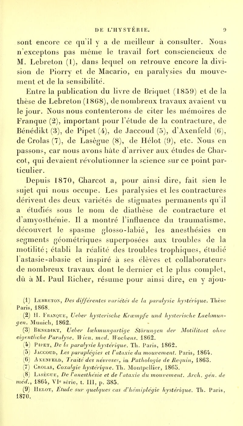 sont encore ce qu'il y a de meilleur à consulter. Nous n'exceptons pas même le travail fort consciencieux de M. Lebreton (I), dans lequel on retrouve encore la divi- sion de Piorry et de Macario, en paralysies du mouve- ment et de la sensibilité. Entre la publication du livre de Briquet (1859) et de la thèse de Lebreton (1868), de nombreux travaux avaient vu le jour. Nous nous contenterons de citer les mémoires de Franque (2), important pour l'étude de la contracture, de Bénédikt (3), de Pipet (4), de Jaccoud (5), d'Axenfeld (6), de Crolas (7), de Lasègue (8), de Hélot (9), etc. Nous en passons, car nous avons hâte d'arriver aux études de Cbar- cot, qui devaient révolutionner la science sur ce point par- ticulier. Depuis 1870, Gharcot a, pour ainsi dire, fait sien le sujet qui nous occupe. Les paralysies et les contractures dérivent des deux variétés de stigmates permanents qu'il a étudiés sous le nom de diathèse de contracture et d'amyosthénie. Il a montré l'influence du traumatisme, découvert le spasme glosso-labié, les anesthésies en segments géométriques superposées aux troubles de la motilité; établi la réalité des troubles trophiques, étudié 1 astasie-abasie et inspiré à ses élèves et collaborateurs de nombreux travaux dont le dernier et le plus complet, dû à M. Paul Richer, résume pour ainsi dire, en y ajou- (1) Lebketox, Des différentes variétés de la paralysie hystérique. Thèse Paris, 1868. (2) H. Fuanque, Ueber hysterische Krœmpfe und hysterische Laehmun- gen. Munich, 1862. (3) Benedikt, Ueber lœhmungartige Stôrunqen der Motilitaet ohne eigenthche Paralyse. Mien. med. Wochens. 1862. (4) Pipet, De la paralysie hystérique. Th. Paris, 1862. (5) Jaccoud, Les paraplégies et Vataxie du mouvement. Paris, 1864. (6) A xenfeld, Traité des névroses, in Pathologie de Requin, 1863. (7) Crolas, Coxalgie hystérique. Th. Montpellier, 1865. (8) Lasègue, De f'anesthésie et de Vataxie du mouvement. Arch. gén. de méd., 1864, VI« série, t. III, p. 385. (9) Helot, Elude sur quelques cas d'hémiplégie hystérique. Th. Paris, 1870.