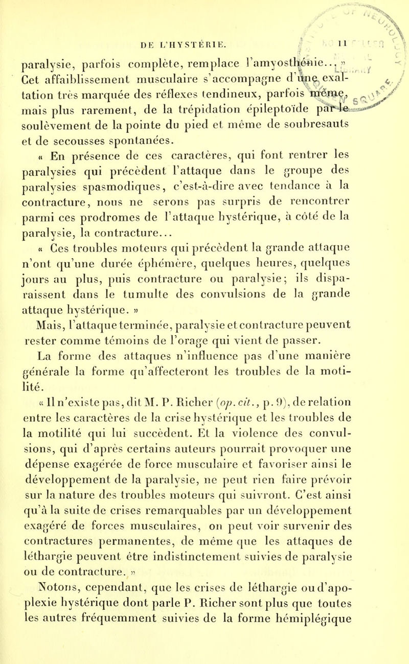 paralysie, parfois complète, remplace l'amyostliéîiie.» Cet affaiblissement musculaire s'accompagne (Tune.exal- tation très marquée des réflexes tendineux, parfois même, mais plus rarement, de la trépidation épileptoïde par le soulèvement de la pointe du pied et même de soubresauts et de secousses spontanées. « En présence de ces caractères, qui font rentrer les paralysies qui précèdent l'attaque dans le groupe des paralysies spasmodiques, c'est-à-dire avec tendance à la contracture, nous ne serons pas surpris de rencontrer parmi ces prodromes de l'attaque hystérique, à côté de la paralysie, la contracture... « Ces troubles moteurs qui précèdent la grande attaque n'ont qu'une durée éphémère, quelques heures, quelques jours au plus, puis contracture ou paralysie; ils dispa- raissent dans le tumulte des convulsions de la grande attaque hystérique. » Mais, l'attaque terminée, paralysie et contracture peuvent rester comme témoins de l'orage qui vient de passer. La forme des attaques n'influence pas d'une manière générale la forme qu'affecteront les troubles de la moti- lité. et 11 n'existe pas, dit M. P. Richer [op. cit., p. 9), de relation entre les caractères de la crise hystérique et les troubles de la motilité qui lui succèdent. Et la violence des convul- sions, qui d'après certains auteurs pourrait provoquer une dépense exagérée de force musculaire et favoriser ainsi le développement de la paralysie, ne peut rien faire prévoir sur la nature des troubles moteurs qui suivront. C'est ainsi qu'à la suite de crises remarquables par un développement exagéré de forces musculaires, on peut voir survenir des contractures permanentes, de même que les attaques de léthargie peuvent être indistinctement suivies de paralysie ou de contracture. » Notons, cependant, que les crises de léthargie ou d'apo- plexie hystérique dont parle P. Richer sont plus que toutes les autres fréquemment suivies de la forme hémiplégique