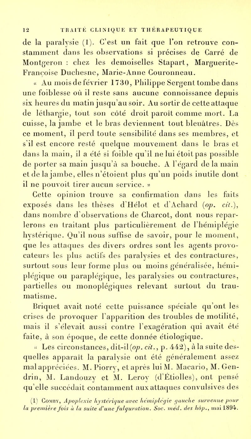 de la paralysie (1). C'est un fait que Ton retrouve con- stamment dans les observations si précises de Carré de Montgeron : chez les demoiselles Stapart, Marguerite- Françoise Duchesne, Marie-Anne Couronneau. « Au mois de février 1730, Philippe Sergent tombe dans une foiblesse où il reste sans aucune connoissance depuis six heures du matin jusqu'au soir. Au sortir de cette attaque de léthargie, tout son côté droit paroît comme mort. La cuisse, la jambe et le bras deviennent tout bleuâtres. Dès ce moment, il perd toute sensibilité dans ses membres, et s'il est encore resté quelque mouvement dans le bras et dans la main, il a été si foible qu'il ne lui étoit pas possible de porter sa main jusqu'à sa bouche. A l'égard de la main et de la jambe, elles n'étoient plus qu'un poids inutile dont il ne pouvoit tirer aucun service. » Cette opinion trouve sa confirmation dans les faits exposés clans les thèses d'Hélot et d'Achard (op. cit.), dans nombre d'observations de Charcot, dont nous repar- lerons en traitant plus particulièrement de l'hémiplégie hystérique. Qu'il nous suffise de savoir, pour le moment, que les attaques des divers ordres sont les agents provo- cateurs les plus actifs des paralysies et des contractures, surtout sous leur forme plus ou moins généralisée, hémi- plégique ou paraplégique, les paralysies ou contractures, partielles ou monoplégiques relevant surtout du trau- matisme. Briquet avait noté cette puissance spéciale qu'ont les crises de provoquer l'apparition des troubles de motilité, mais il s'élevait aussi contre l'exagération qui avait été faite, à son époque, de cette donnée étiologique. « Les circonstances, dit-il (op. cit., p. 442), à la suite des- quelles apparaît la paralvsie ont été généralement assez mal appréciées. M. Piorry, et après lui M. Macario, M. Gen- drin, M. Landouzy et M. Leroy (d'Étiolles), ont pensé qu'elle succédait contaminent aux attaques convulsives des (1) Gomby, Apoplexie hystérique avec hémiplégie gauche survenue pour la première fois à la suite a une fulguration. Soc. méd. des hop., mai 1894.