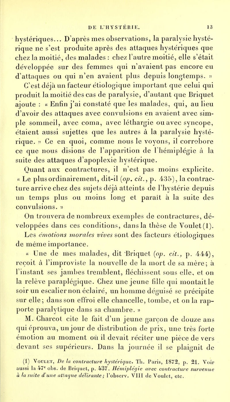 hystériques... D'après mes observations, la paralysie hysté- rique ne s'est produite après des attaques hystériques que chez la moitié, des malades : chez l'autre moitié, elle s'était développée sur des femmes qui n'avaient pas encore eu d'attaques ou qui n'en avaient plus depuis longtemps. » C'est déjà un facteur étiologique important que celui qui produit la moitié des cas de paralysie, d'autant que Briquet ajoute : « Enfin j'ai constaté que les malades, qui, au lieu d'avoir des attaques avec convulsions en avaient avec sim- ple sommeil, avec coma, avec léthargie ou avec syncope, étaient aussi sujettes que les autres à la paralysie hysté- rique. » Ce en quoi, comme nous le voyons, il corrobore ce que nous disions de l'apparition de l'hémiplégie à la suite des attaques d'apoplexie hystérique. Quant aux contractures, il n'est pas moins explicite. « Le plus ordinairement, dit-il (op. cit., p. 435), la contrac- ture arrive chez des sujets déjà atteints de l'hystérie depuis un temps plus ou moins long et paraît à la suite des convulsions. » On trouvera de nombreux exemples de contractures, dé- veloppées dans ces conditions, dans la thèse de Voulet(l). Les émotions morales vives sont des facteurs étiologiques de même importance. « Une de mes malades, dit Briquet (op. cit., p. 444), reçoit à l'improviste la nouvelle de la mort de sa mère; à l'instant ses jambes tremblent, fléchissent sous elle, et on la relève paraplégique. Chez une jeune fille qui montaitle soir un escalier non éclairé, un homme déguisé se précipite sur elle; dans son effroi elle chancelle, tombe, et on la rap- porte paralytique dans sa chambre. » M. Gharcot cite le fait d'un jeune garçon de douze ans qui éprouva, un jour de distribution de prix, une très forte émotion au moment où il devait réciter une pièce de vers devant ses supérieurs. Dans la journée il se plaignit de (1) Voulet, De la contracture hystérique. Th. Paris, 1872, p. 21. Voir aussi la 47e obs. de Briquet, p. 437. Hémiplégie avec contracture survenue a la suite ci une attaque délirante ; l'observ. VIII de Voulet, etc.