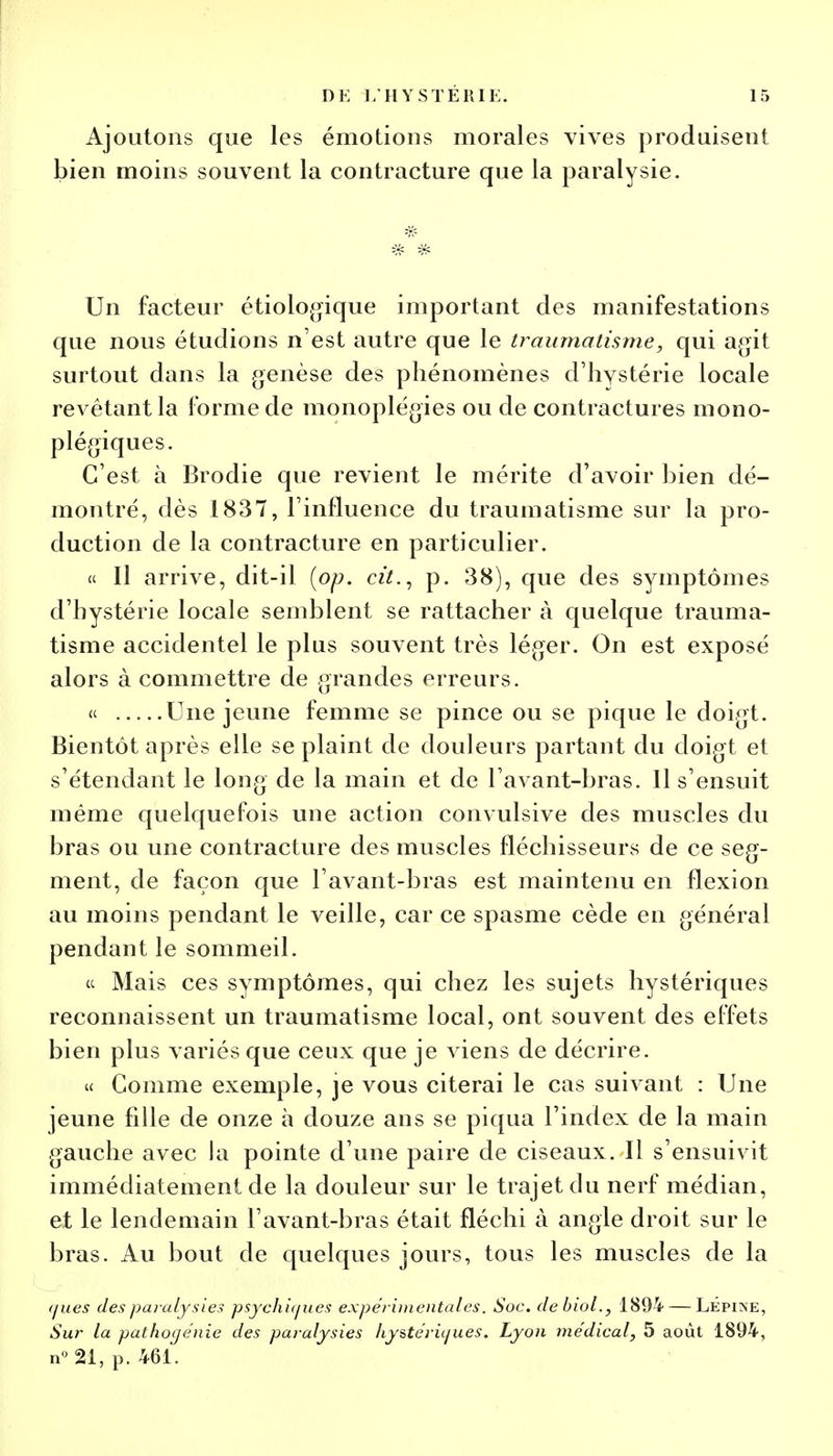 Ajoutons que les émotions morales vives produisent bien moins souvent la contracture que la paralysie. Un facteur étiologique important des manifestations que nous étudions n'est autre que le traumatisme, qui agit surtout dans la genèse des phénomènes d'hystérie locale revêtant la forme de monoplégies ou de contractures mono- plégiques. C'est à Brodie que revient le mérite d'avoir bien dé- montré, dès 1837, l'influence du traumatisme sur la pro- duction de la contracture en particulier. « Il arrive, dit-il (op. cit., p. 38), que des symptômes d'hystérie locale semblent se rattacher à quelque trauma- tisme accidentel le plus souvent très léger. On est exposé alors à commettre de grandes erreurs. « Une jeune femme se pince ou se pique le doigt. Bientôt après elle se plaint de douleurs partant du doigt et s'étendant le long de la main et de l avant-bras. 11 s'ensuit même quelquefois une action convulsive des muscles du bras ou une contracture des muscles fléchisseurs de ce seg- ment, de façon que l avant-bras est maintenu en flexion au moins pendant le veille, car ce spasme cède en général pendant le sommeil. et Mais ces symptômes, qui chez les sujets hystériques reconnaissent un traumatisme local, ont souvent des effets bien plus variés que ceux que je viens de décrire. « Gomme exemple, je vous citerai le cas suivant : Une jeune fille de onze à douze ans se piqua l'index de la main gauche avec la pointe d'une paire de ciseaux. Il s'ensuivit immédiatement de la douleur sur le trajet du nerf médian, et le lendemain l'avant-bras était fléchi à angle droit sur le bras. Au bout de quelques jours, tous les muscles de la rjues des paralysies psychiques expérimentales. Soc. clebiol., 1894 — LÉpine, Sur la pathogénie des paralysies hystériques. Lyon médical, 5 août 1894, n° 21, p. 461.