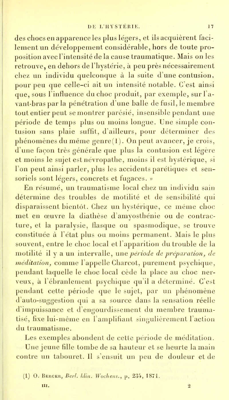 des chocs en apparence les plus légers, et ils acquièrent faci- lement un développement considérable, hors de toute pro- position avec l'intensité de la cause traumatique. Mais on les retrouve, en dehors de l'hystérie, à peu près nécessairement chez un individu quelconque à la suite d'une contusion, pour peu que celle-ci ait un intensité notable. C'est ainsi que, sous l'influence du choc produit, par exemple, sur Ta- vant-bras par la pénétration d'une balle de fusil, le membre tout entier peut se montrer parésié, insensible pendant une période de temps plus ou moins longue. Une simple con- tusion sans plaie suffit, d'ailleurs, pour déterminer des phénomènes du même genre(I). On peut avancer, je crois, d'une façon très générale que plus la contusion est légère et moins le sujet est névropathe, moins il est hystérique, si l'on peut ainsi parler, plus les accidents parétiques et sen- soriels sont légers, concrets et fugaces. » En résumé, un traumatisme local chez un individu sain détermine des troubles de motilité et de sensibilité qui disparaissent bientôt. Chez un hystérique, ce même choc met en œuvre la diathèse d'amyosthénie ou de contrac- ture, et la paralysie, flasque ou spasmodique, se trouve constituée à l'état plus ou moins permanent. Mais le plus souvent, entre le choc local et l'apparition du trouble de la motilité il y a un intervalle, une période de préparation, de méditation, comme l'appelle Charcot, purement psychique, pendant laquelle le choc local cède la place au choc ner- veux, à l'ébranlement psychique qu'il a déterminé. C'est pendant cette période que le sujet, par un phénomène d'auto-suggestion qui a sa source dans la sensation réelle d'impuissance et d'engourdissement du membre trauma- tisé, fixe lui-même en l'amplifiant singulièrement l'action du traumatisme. Les exemples abondent de cette période de méditation. Une jeune fille tombe de sa hauteur et se heurte la main contre un tabouret. Il s'ensuit un peu de douleur et de (1) 0. Beucek, Berl. klin. Wochens., p. 234, 1871. m. ■2