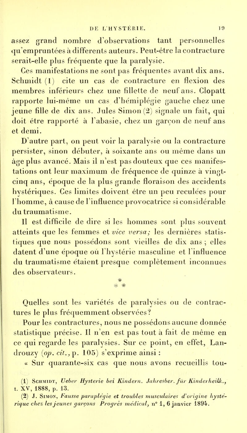 assez grand nombre d'observations tant personnelles qu'empruntées à différents auteurs. Peut-être la contracture serait-elle plus fréquente que la paralysie. Ces manifestations ne sont pas fréquentes avant dix ans. Schmidt (1) cite un cas de contracture en flexion des membres inférieurs chez une fillette de neuf ans. Glopatt rapporte lui-même un cas d'hémiplégie gauche chez une jeune fille de dix ans. Jules Simon (2) signale un fait, qui doit être rapporté à l'abasie, chez un garçon de neuf ans et demi. D'autre part, on peut voir la paralysie ou la contracture persister, sinon débuter, à soixante ans ou même dans un âge plus avancé. Mais il n'est pas douteux que ces manifes- tations ont leur maximum de fréquence de quinze à vingt- cinq ans, époque de la plus grande floraison des accidents hystériques. Ces limites doivent être un peu reculées pour l'homme, à cause de l'influence provocatrice si considérable du traumatisme. Il est difficile de dire si les hommes sont plus souvent atteints que les femmes et vice versa; les dernières statis- tiques que nous possédons sont vieilles de dix ans ; elles datent d'une époque où l'hystérie masculine et l'influence du traumatisme étaient presque complètement inconnues des observateurs. Quelles sont les variétés de paralysies ou de contrac- tures le plus fréquemment observées? Pour les contractures, nous ne possédons aucune donnée statistique précise. Il n'en est pas tout à fait de même en ce qui regarde les paralysies. Sur ce point, en effet, Lan- drouzy (op. cit.,^. 105) s'exprime ainsi : u Sur quarante-six cas que nous avons recueillis tou- (1) Schmidt, Ueber Hystérie bei Kindern. Jahresber. fur Kinderheilk., t. XV, 1888, p. 13. (2) J. Simon, Fausse paraplégie et troubles musculaires d'origine hysté- rique chez les jeunes garçons Progrès médical, n° 1, 6 janvier 1894.