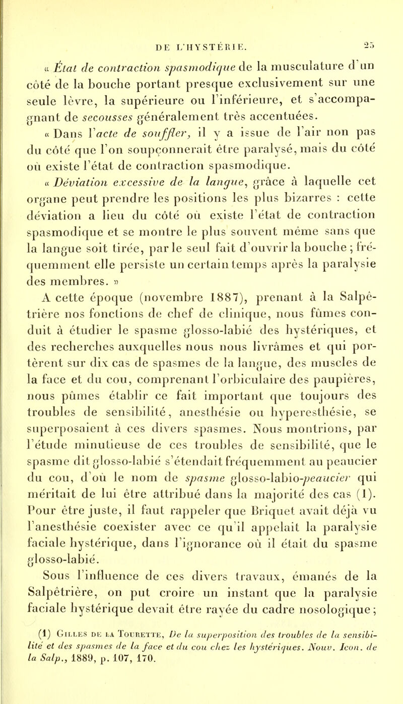 ce État de contraction spasmodique de la musculature d un côté de la bouche portant presque exclusivement sur une seule lèvre, la supérieure ou l'inférieure, et s'accompa- gnant de secousses généralement très accentuées. « Dans Yacte de souffler, il y a issue de l'air non pas du côté que l'on soupçonnerait être paralysé, mais du côté où existe l'état de contraction spasmodique. « Déviation excessive de la langue, grâce à laquelle cet organe peut prendre les positions les plus bizarres : cette déviation a lieu du côté où existe l'état de contraction spasmodique et se montre le plus souvent même sans que la langue soit tirée, parle seul fait d'ouvrir la bouche ; fré- quemment elle persiste un certain temps après la paralysie des membres. » A cette époque (novembre 1887), prenant à la Salpê- trière nos fonctions de chef de clinique, nous fumes con- duit à étudier le spasme glosso-labié des hystériques, et des recherches auxquelles nous nous livrâmes et qui por- tèrent sur dix cas de spasmes de la langue, des muscles de la face et du cou, comprenant l'orbiculaire des paupières, nous pûmes établir ce fait important que toujours des troubles de sensibilité, anesthésie ou hyperesthésie, se superposaient à ces divers spasmes. Nous montrions, par l'étude minutieuse de ces troubles de sensibilité, que le spasme dit glosso-labié s'étendait fréquemment au peaucier du cou, d'où le nom de spasme glosso-labio-^eat/c/er qui méritait de lui être attribué dans la majorité des cas (1). Pour être juste, il faut rappeler que Briquet avait déjà vu l'anesthésie coexister avec ce qu'il appelait la paralysie faciale hystérique, dans l'ignorance où il était du spasme glosso-labié. Sous l'influence de ces divers travaux, émanés de la Salpêtrière, on put croire un instant que la paralysie faciale hystérique devait être rayée du cadre nosologique; (1) Gilles de la Tourette, De la superposition des troubles de la sensibi- lité et des spasmes de la face et du cou chez les hystériques. Nouu. Icon. de