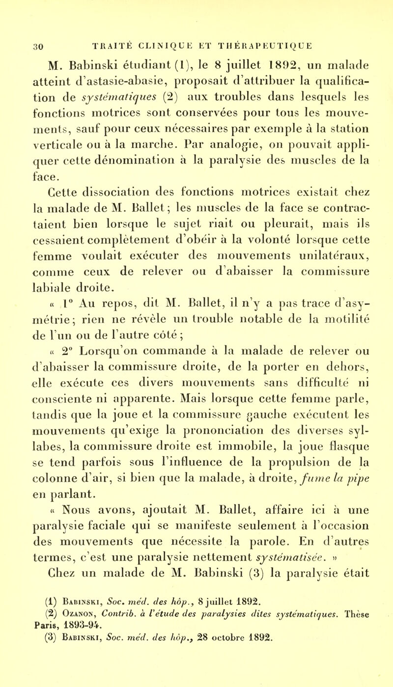 M. Babinski étudiant (1), le 8 juillet 1892, un malade atteint d'astasie-abasie, proposait d'attribuer la qualifica- tion de systématiques (2) aux troubles dans lesquels les fonctions motrices sont conservées pour tous les mouve- ments, sauf pour ceux nécessaires par exemple à la station verticale ou à la marcbe. Par analogie, on pouvait appli- quer cette dénomination à la paralysie des muscles de la face. Cette dissociation des fonctions motrices existait chez la malade de M. Ballet; les muscles de la face se contrac- taient bien lorsque le sujet riait ou pleurait, mais ils cessaient complètement d'obéir à la volonté lorsque cette femme voulait exécuter des mouvements unilatéraux, comme ceux de relever ou d'abaisser la commissure labiale droite. « 1° Au repos, dit M. Ballet, il n'y a pas trace d'asy- métrie; rien ne révèle un trouble notable de la motilité de l'un ou de l'autre côté ; « 2° Lorsqu'on commande à la malade de relever ou d'abaisser la commissure droite, de la porter en dehors, elle exécute ces divers mouvements sans difficulté ni consciente ni apparente. Mais lorsque cette femme parle, tandis que la joue et la commissure gauche exécutent les mouvements qu'exige la prononciation des diverses syl- labes, la commissure droite est immobile, la joue flasque se tend parfois sous l'influence de la propulsion de la colonne d'air, si bien que la malade, à droite, fume la pipe en parlant. « Nous avons, ajoutait M. Ballet, affaire ici à une paralysie faciale qui se manifeste seulement à l'occasion des mouvements que nécessite la parole. En d'autres termes, c'est une paralysie nettement systématisée. » Chez un malade de M. Babinski (3) la paralysie était (1) Babinski, Soc. méd. des hop., 8 juillet 1892. (2) Ozanok, Contrib. à l'étude des paralysies dites systématiques. Thèse Paris, 1893-94. (3) Babinski, Soc. méd. des hôp., 28 octobre 1892.