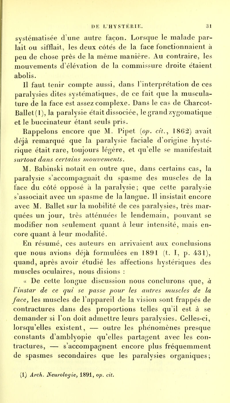 systématisée d une autre façon. Lorsque le malade par- lait ou sifflait, les deux côtés de la face fonctionnaient à peu de chose près de la même manière. Au contraire, les mouvements d'élévation de la commissure droite étaient abolis. Il faut tenir compte aussi, dans l'interprétation de ces paralysies dites systématiques, de ce fait que la muscula- ture de la face est assez complexe. Dans le cas de Charcot- Ballet(l), la paralysie était dissociée, le grand zygomatique et le buccinateur étant seuls pris. Rappelons encore que M. Pipet {op. cit., 1862) avait déjà remarqué que la paralysie faciale d'origine hysté- rique était rare, toujours légère, et qu'elle se manifestait surtout dans certains mouvements. M. Babinski notait en outre que, dans certains cas, la paralysie s'accompagnait du spasme des muscles de la face du côté opposé à la paralysie ; que cette paralysie s'associait avec un spasme de la langue. Il insistait encore avec M. Ballet sur la mobilité de ces paralysies, très mar- quées un jour, très atténuées le lendemain, pouvant se modifier non seulement quant à leur intensité, mais en- core quant à leur modalité. En résumé, ces auteurs en arrivaient aux conclusions que nous avions déjà formulées en 1891 (t. I, p. 431), quand, après avoir étudié les affections hystériques des muscles oculaires, nous disions : « De cette longue discussion nous conclurons que, à l'instar de ce qui se passe pour les autres muscles de la face, les muscles de l'appareil de la vision sont frappés de contractures dans des proportions telles qu'il est à se demander si l'on doit admettre leurs paralysies. Celles-ci, lorsqu'elles existent, — outre les phénomènes presque constants d'amblyopie qu'elles partagent avec les con- tractures, — s'accompagnent encore plus fréquemment de spasmes secondaires que les paralysies organiques; (1) Arch. Neurologie, 1891, op. cit.