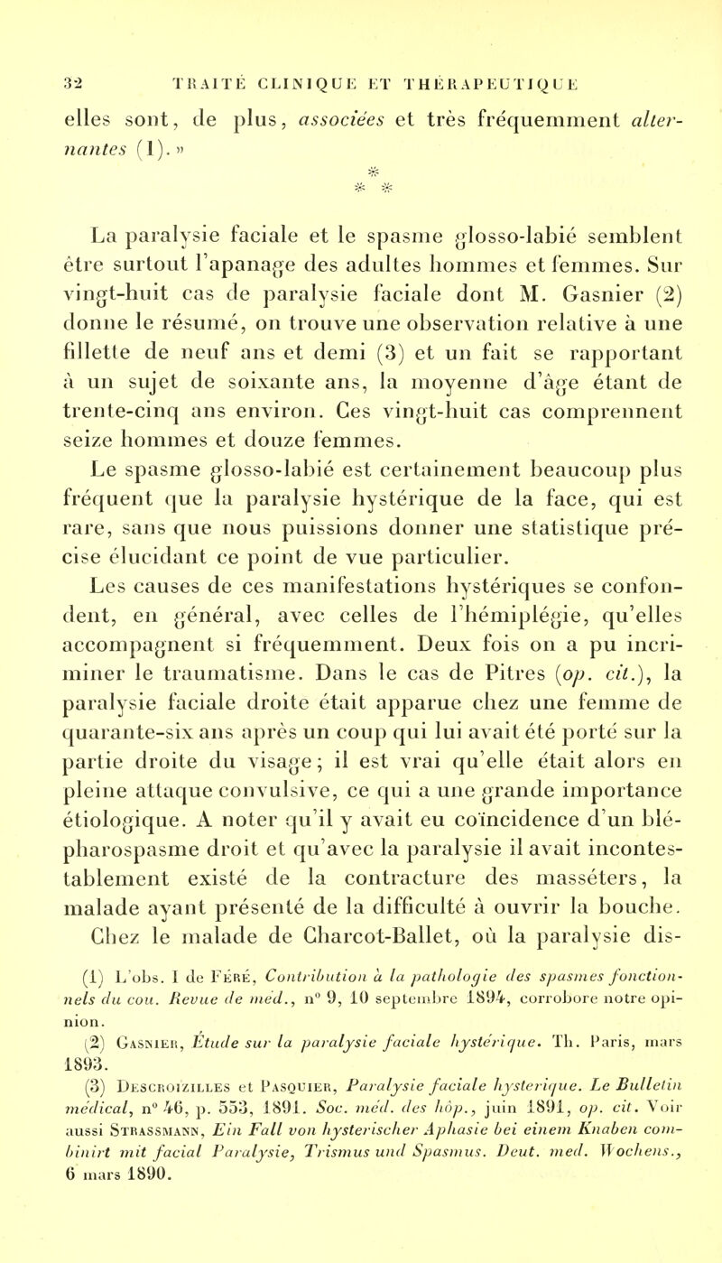 elles sont, de plus, associées et très fréquemment alter- nantes ( 1). » La paralysie faciale et le spasme glosso-labié semblent être surtout l'apanage des adultes hommes et femmes. Sur vingt-huit cas de paralysie faciale dont M. Gasnier (2) donne le résumé, on trouve une observation relative à une fillette de neuf ans et demi (3) et un fait se rapportant à un sujet de soixante ans, la moyenne d'âge étant de trente-cinq ans environ. Ces vingt-huit cas comprennent seize hommes et douze femmes. Le spasme glosso-labié est certainement beaucoup plus fréquent que la paralysie hystérique de la face, qui est rare, sans que nous puissions donner une statistique pré- cise élucidant ce point de vue particulier. Les causes de ces manifestations hystériques se confon- dent, en général, avec celles de l'hémiplégie, qu'elles accompagnent si fréquemment. Deux fois on a pu incri- miner le traumatisme. Dans le cas de Pitres (op. cit.), la paralysie faciale droite était apparue chez une femme de quarante-six ans après un coup qui lui avait été porté sur la partie droite du visage ; il est vrai qu'elle était alors en pleine attaque convulsive, ce qui a une grande importance étiologique. A noter qu'il y avait eu coïncidence d'un blé- pharospasme droit et qu'avec la paralysie il avait incontes- tablement existé de la contracture des masséters, la malade ayant présenté de la difficulté à ouvrir la bouche. Chez le malade de Gharcot-Ballet, où la paralysie dis- (1) L obs. I de FÉRÉ, Contribution a la pathologie des spasmes fonction- nels du cou. Revue de niéd., n° 9, 10 septembre 1894, corrobore notre opi- nion. (2) Gasnier, Étude sur la paralysie faciale hystérique. Th. Paris, mars 1893. (3) Descroizilles et Pasquier, Paralysie faciale hystérique. Le Bulletin médical, n° 40, p. 553, 1891. Soc. méd. des hop., juin 1891, op. cit. Voir aussi Strassmann, Ein Fall von hysterischer Aphasie bei einem Knaben com- binirt mit facial Paralysie, Trismus und Spasmus. Deut. med. Mochens., 6 mars 1890.