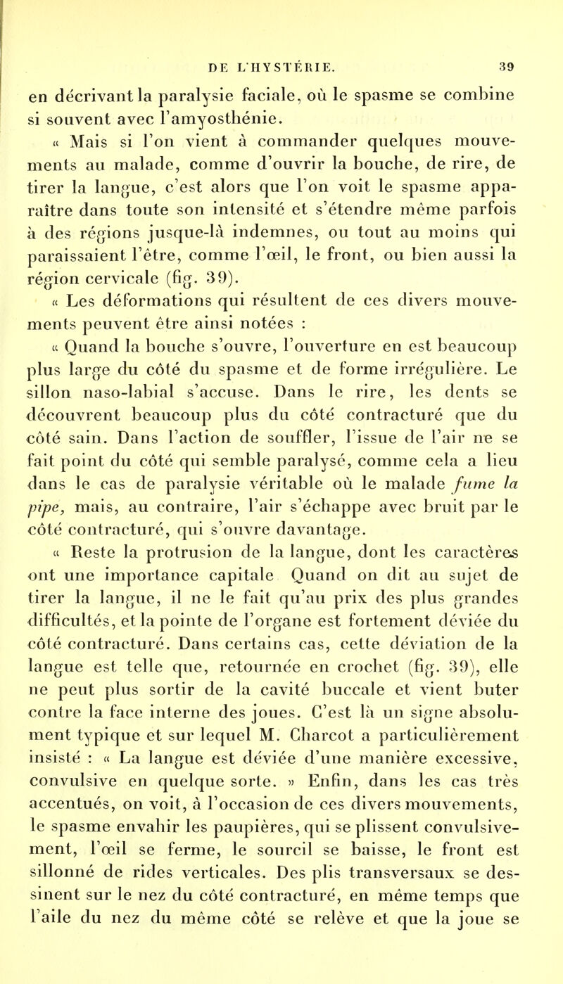 en décrivant la paralysie faciale, où le spasme se combine si souvent avec l'amyosthénie. « Mais si Ton vient à commander quelques mouve- ments au malade, comme d'ouvrir la bouche, de rire, de tirer la langue, c'est alors que l'on voit le spasme appa- raître dans toute son intensité et s'étendre même parfois à des régions jusque-là indemnes, ou tout au moins qui paraissaient l'être, comme l'œil, le front, ou bien aussi la région cervicale (fig. 39). « Les déformations qui résultent de ces divers mouve- ments peuvent être ainsi notées : a Quand la bouche s'ouvre, l'ouverture en est beaucoup plus large du côté du spasme et de forme irrégulière. Le sillon naso-labial s'accuse. Dans le rire, les dents se découvrent beaucoup plus du côté contracturé que du côté sain. Dans l'action de souffler, l'issue de l'air ne se fait point du côté qui semble paralysé, comme cela a lieu dans le cas de paralysie véritable où le malade fume la pipe, mais, au contraire, l'air s'échappe avec bruit par le côté contracturé, qui s'ouvre davantage. « Reste la protrusion de la langue, dont les caractères ont une importance capitale Quand on dit au sujet de tirer la langue, il ne le fait qu'au prix des plus grandes difficultés, et la pointe de l'organe est fortement déviée du côté contracturé. Dans certains cas, cette déviation de la langue est telle que, retournée en crochet (fig. 39), elle ne peut plus sortir de la cavité buccale et vient buter contre la face interne des joues. C'est là un signe absolu- ment typique et sur lequel M. Gharcot a particulièrement insisté : « La langue est déviée d'une manière excessive, convulsive en quelque sorte. » Enfin, dans les cas très accentués, on voit, à l'occasion de ces divers mouvements, le spasme envahir les paupières, qui se plissent convulsive- ment, l'œil se ferme, le sourcil se baisse, le front est sillonné de rides verticales. Des plis transversaux se des- sinent sur le nez du côté contracturé, en même temps que l'aile du nez du même côté se relève et que la joue se