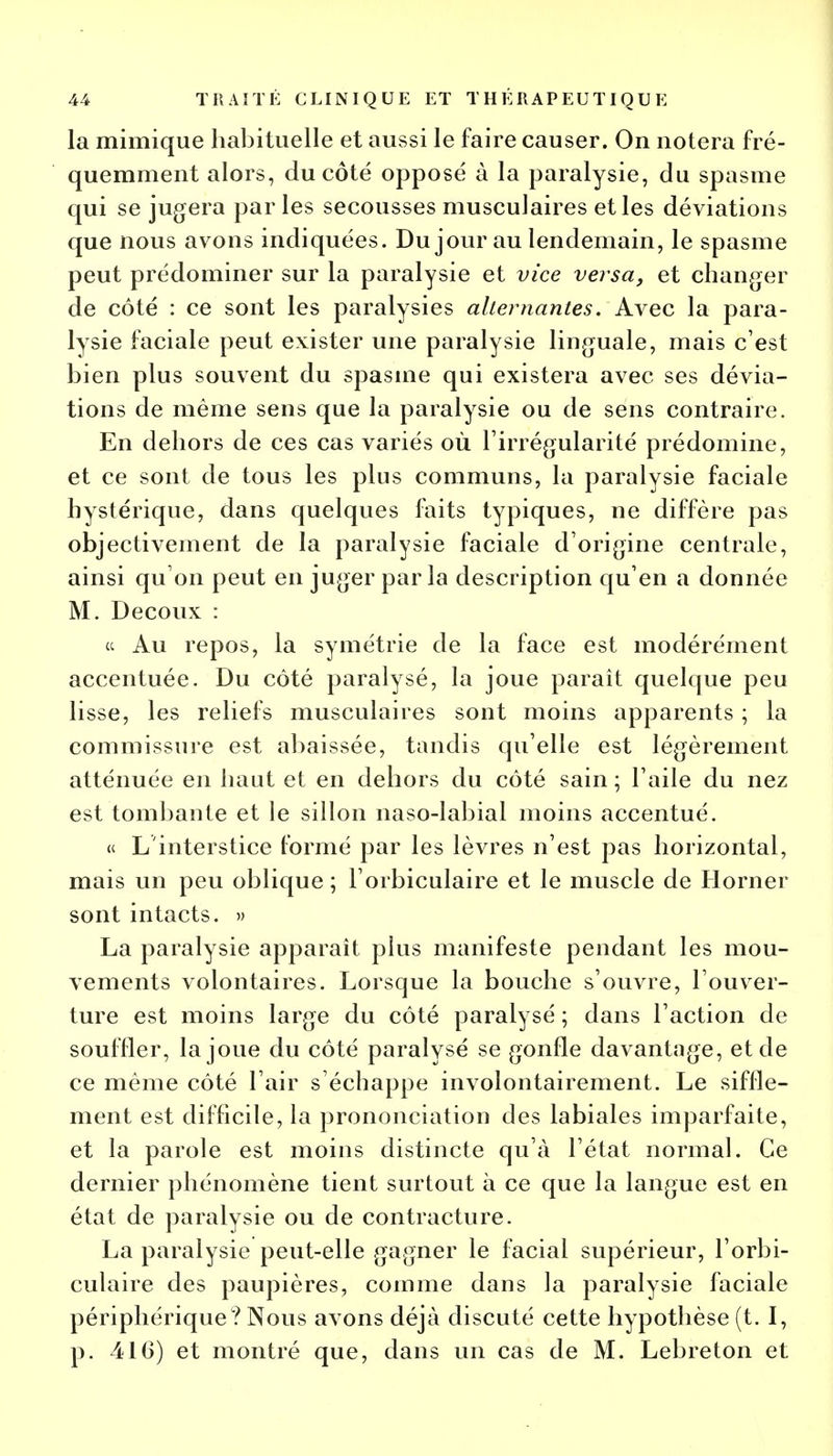 la mimique habituelle et aussi le faire causer. On notera fré- quemment alors, du côté opposé à la paralysie, du spasme qui se jugera par les secousses musculaires et les déviations que nous avons indiquées. Du jour au lendemain, le spasme peut prédominer sur la paralysie et vice versa, et changer de côté : ce sont les paralysies alternantes. Avec la para- lysie faciale peut exister une paralysie linguale, mais c'est bien plus souvent du spasme qui existera avec ses dévia- tions de même sens que la paralysie ou de sens contraire. En dehors de ces cas variés où l'irrégularité prédomine, et ce sont de tous les plus communs, la paralysie faciale hystérique, dans quelques faits typiques, ne diffère pas objectivement de la paralysie faciale d'origine centrale, ainsi qu'on peut en juger parla description qu'en a donnée M. Decoux : et Au repos, la symétrie de la face est modérément accentuée. Du côté paralysé, la joue paraît quelque peu lisse, les reliefs musculaires sont moins apparents ; la commissure est abaissée, tandis qu'elle est légèrement atténuée en haut et en dehors du côté sain ; l'aile du nez est tombante et le sillon naso-labial moins accentué. « L'interstice formé par les lèvres n'est pas horizontal, mais un peu oblique ; l'orbiculaire et le muscle de Horner sont intacts. » La paralysie apparaît plus manifeste pendant les mou- vements volontaires. Lorsque la bouche s'ouvre, l'ouver- ture est moins large du côté paralysé ; dans l'action de souffler, la joue du côté paralysé se gonfle davantage, et de ce même côté l'air s'échappe involontairement. Le siffle- ment est difficile, la prononciation des labiales imparfaite, et la parole est moins distincte qu'à l'état normal. Ce dernier phénomène tient surtout à ce que la langue est en état de paralysie ou de contracture. La paralysie peut-elle gagner le facial supérieur, l'orbi- culaire des paupières, comme dans la paralysie faciale périphérique ? Nous avons déjà discuté cette hypothèse (t. I, p. 416) et montré que, dans un cas de M. Lebreton et