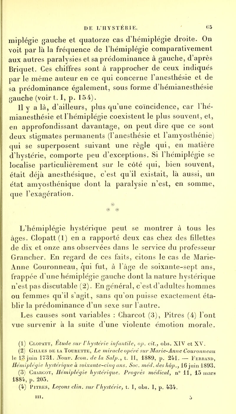 miplégie gauche et quatorze cas d'hémiplégie droite. On voit par là la fréquence de l'hémiplégie comparativement aux autres paralysies et sa prédominance à gauche, d'après Briquet. Ces chiffres sont à rapprocher de ceux indiqués par le même auteur en ce qui concerne Tanesthésie et de sa prédominance également, sous forme d'hémianesthésie gauche (voir t. I, p. 154). Il y a là, d'ailleurs, plus qu'une coïncidence, car l'hé- mianesthésie et l'hémiplégie coexistent le plus souvent, et, en approfondissant davantage, on peut dire que ce sont deux stigmates permanents (l'anesthésie et l'amyosthénie) qui se superposent suivant une règle qui, en matière d'hystérie, comporte peu d'exceptions. Si l'hémiplégie se localise particulièrement sur le côté qui, bien souvent, était déjà anesthésique, c'est qu'il existait, là aussi, un état amyosthénique dont la paralysie n'est, en somme, que l'exagération. L'hémiplégie hystérique peut se montrer à tous les âges. Clopatt (1) en a rapporté deux cas chez des fdlettes de dix et onze ans observées dans le service du professeur Grancher. En regard de ces faits, citons le cas de Marie- Anne Couronneau, qui fut, à l'âge de soixante-sept ans, frappée d'une hémiplégie gauche dont la nature hystérique n'est pas discutable (2). En général, c'est d'adultes hommes ou femmes qu'il s'agit, sans qu'on puisse exactement éta- blir la prédominance d'un sexe sur l'autre. Les causes sont variables : Gharcot (3), Pitres (4) l'ont vue survenir à la suite d'une violente émotion morale. (1) Clopatt, Etude sur Vhystérie infantile, op. cit., obs. XIV et XV. (2) Gilles de la Tourette, Le miracle opéré sur Marie-Anne Couronneau le 13 juin 1731. Nouv. Icon. de la Salp.y t. II, 1889, p. 241. — Ferrand, Hémiplégie hystérique a soixante-cinq ans. Soc. méd. des hôp., 16 juin 1893. (3) Gharcot, Hémiplégie hystérique. Progrès médical, n° 11, 15 mars 1884, p. 205. (4) Pitres, Leçons clin, sur l'hystérie, t. I, obs. I, p. 434.