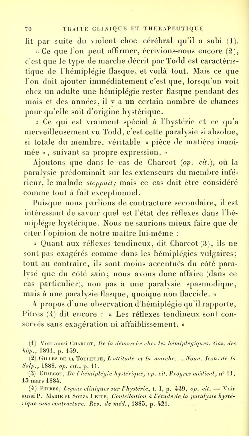 lit par suite du violent choc cérébral qu'il a subi (I). « Ce que Ton peut affirmer, écrivions-nous encore (2). c'est que le type de marche décrit par Todd est caractéris- tique de l'hémiplégie flasque, et voilà tout. Mais ce que l'on doit ajouter immédiatement c'est que, lorsqu'on voit chez un adulte une hémiplégie rester flasque pendant des mois et des années, il y a un certain nombre de chances pour qu elle soit d'origine hystérique. « Ce qui est vraiment spécial à l'hystérie et ce qu'a merveilleusement vu Todd, c'est cette paralysie si absolue, si totale du membre, véritable « pièce de matière inani- mée » , suivant sa propre expression. » Ajoutons que dans le cas de Charcot (op. cit.), où la paralysie prédominait sur les extenseurs du membre infé- rieur, le malade steppait; mais ce cas doit être considéré comme tout à fait exceptionnel. Puisque nous parlions de contracture secondaire, il est intéressant de savoir quel est l'état des réflexes dans l'hé- miplégie hystérique. Nous ne saurions mieux faire que de citer l'opinion de notre maître lui-même : « Quant aux réflexes tendineux, dit Charcot (3), ils ne sont pas exagérés comme dans les hémiplégies vulgaires; tout au contraire, ils sont moins accentués du côté para- lysé que du côté sain; nous avons donc affaire (dans ce cas particulier), non pas à une paralysie spasmodique, mais à une paralysie flasque, quoique non flaccide. » A propos d'une observation d'hémiplégie qu'il rapporte, Pitres (4) dit encore : « Les réflexes tendineux sont con- servés sans exagération ni affaiblissement. » (1) Voir aussi Charcot, De la démarche chez les hémiplégiques. Gaz. des hôp., 1891, p. 159. (2) Gilles de la Tourette, L'attitude et la marche Nouv. Icon. de la Salp., 1888, op. cit., p. 11. (3) Charcot, De l'hémiplégie hystérique, op. cit. Progrès médical, n° H, 15 mars 1884. (4) Pitres, Leçons cliniques sur l'hystérie, t. I, p. 439, op. cit. — Voir aussi P. Marie et Souza Leite, Contribution a Vétude de la paralysie hysté- rique sans contracture. Rev. de méd., 1885, p. 421.