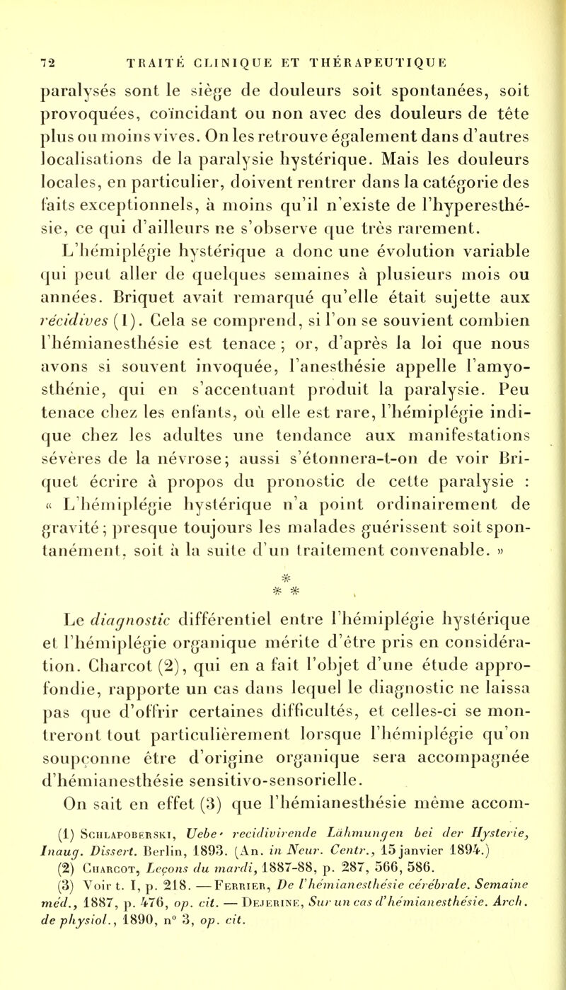 paralysés sont le siège de douleurs soit spontanées, soit provoquées, coïncidant ou non avec des douleurs de tête plus ou moins vives. On les retrouve également dans d'autres localisations de la paralysie hystérique. Mais les douleurs locales, en particulier, doivent rentrer dans la catégorie des laits exceptionnels, à moins qu'il n'existe de l'hyperesthé- sie, ce qui d'ailleurs ne s'observe que très rarement. L'hémiplégie hystérique a donc une évolution variable qui peut aller de quelques semaines à plusieurs mois ou années. Briquet avait remarqué qu'elle était sujette aux récidives (1). Gela se comprend, si l'on se souvient combien l'hémianesthésie est tenace ; or, d'après la loi que nous avons si souvent invoquée, l anesthésie appelle l'amyo- sthénie, qui en s'accentuant produit la paralysie. Peu tenace chez les entants, où elle est rare, l'hémiplégie indi- que chez les adultes une tendance aux manifestations sévères de la névrose; aussi s'étonnera-t-on de voir Bri- quet écrire à propos du pronostic de cette paralysie : « L'hémiplégie hystérique n'a point ordinairement de gravité; presque toujours les malades guérissent soit spon- tanément, soit à la suite d'un traitement convenable. » -k- Le diagnostic différentiel entre l'hémiplégie hystérique et l'hémiplégie organique mérite d'être pris en considéra- tion. Gharcot (2), qui en a fait l'objet d'une étude appro- fondie, rapporte un cas dans lequel le diagnostic ne laissa pas que d'offrir certaines difficultés, et celles-ci se mon- treront tout particulièrement lorsque l'hémiplégie qu'on soupçonne être d'origine organique sera accompagnée d'hémianesthésie sensitivo-sensorielle. On sait en effet (3) que l'hémianesthésie même accom- (1) Schlapoberski, Uebe ' recidivirende Ldhmungen bei der Hystérie, Inaug. Dissert. Berlin, 1893. (An. in Neur. Centr., 15 janvier 1894.) (2) Charcot, Leçons du mardi, 1887-88, p. 287, 506, 586. (3) Voir t. I, p. 218. —Fertuer, De V hémianesthésic cérébrale. Semaine méd.f 1887, p. 476, op. cit. — Dejerine, Sur un cas d''hémianesthésie. Arch. depfiysiol., 1890, n° 3, op. cit.