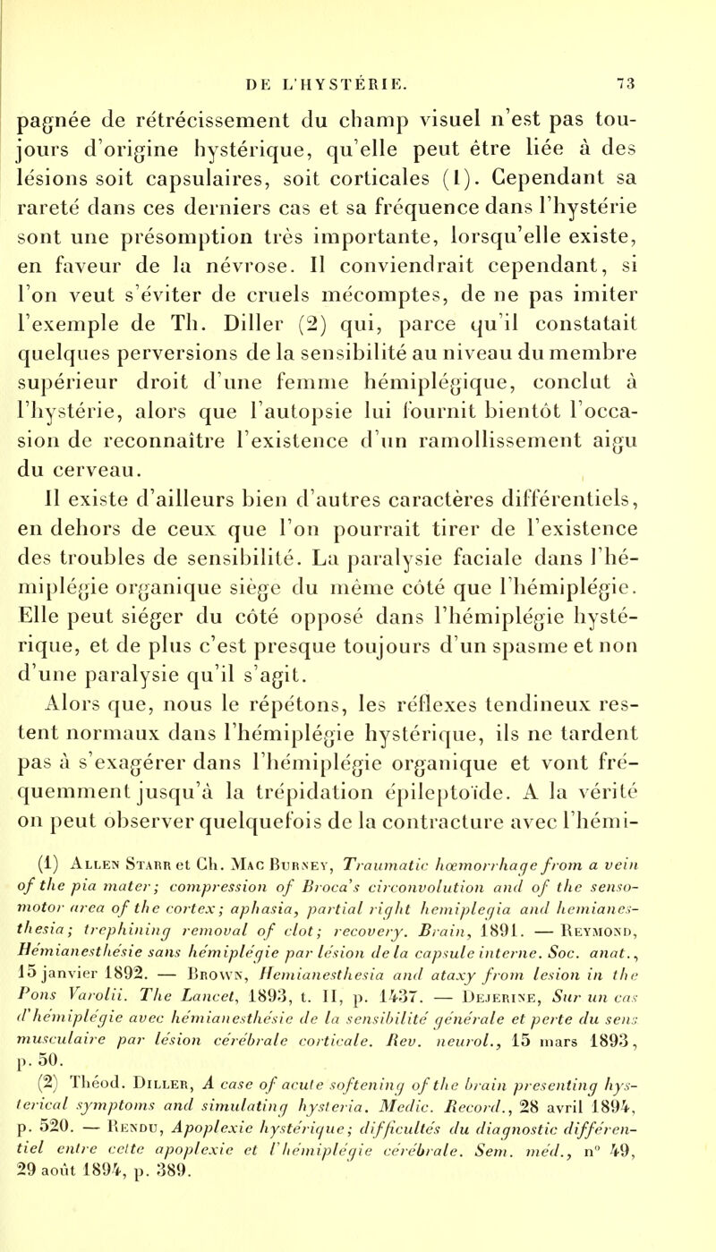 pagnée de rétrécissement du champ visuel n'est pas tou- jours d'origine hystérique, qu elle peut être liée à des lésions soit capsulaires, soit corticales (1). Cependant sa rareté dans ces derniers cas et sa fréquence dans l'hystérie sont une présomption très importante, lorsqu'elle existe, en faveur de la névrose. Il conviendrait cependant, si Ton veut s'éviter de cruels mécomptes, de ne pas imiter l'exemple de Th. Diller (2) qui, parce qu'il constatait quelques perversions de la sensibilité au niveau du membre supérieur droit d'une femme hémiplégique, conclut à l'hystérie, alors que l'autopsie lui fournit bientôt l'occa- sion de reconnaître l'existence d'un ramollissement aigu du cerveau. Il existe d'ailleurs bien d'autres caractères différentiels, en dehors de ceux que l'on pourrait tirer de l'existence des troubles de sensibilité. La paralysie faciale dans l'hé- miplégie organique siège du même côté que l'hémiplégie. Elle peut siéger du côté opposé dans l'hémiplégie hysté- rique, et de plus c'est presque toujours d'un spasme et non d'une paralysie qu'il s'agit. Alors que, nous le répétons, les réflexes tendineux res- tent normaux dans l'hémiplégie hystérique, ils ne tardent pas à s'exagérer dans l'hémiplégie organique et vont fré- quemment jusqu'à la trépidation épileptoïde. A la vérité on peut observer quelquefois de la contracture avec l'hémi- (1) Allen Sïarr et Ch. Mac Burney, Traumatic hœmorrhaqe from a vein of the pia mater; compression of Brocas circonvolution and of t/ie senso- motor area of the cortex; aphasia, partial right hemipleqia and hemianes- thesia; trephining remoual of dot; recovery. Brain, 1891. —Reymond, Hémianesthésie sans hémiplégie par lésion de la capsule interne. Soc. anat., 15 janvier 1892. — BkOWN, Hemianesthesia and ataxy from lésion in the Pons Varolii. The Lancet, 1893, t. II, p. 1437. — Dejerine, Sur un cas d'hémiplégie avec hémianesthésie de la sensibilité générale et perte du sens musculaire par lésion cérébrale corticale. Rev. neurol., 15 mars 1893, p. 50. (2) Théod. Diller, A case of acute softening of the brain presenting hys- ierical symptoms and simulating hysleria. Medic. Record., 28 avril 1894, p. 520. — Rendu, Apoplexie hystérique ; difficultés du diagnostic différen- tiel entre cette apoplexie et Vhémiplégie cérébrale. Sem. méd., n° 49, 29 août 1894, p. 389.