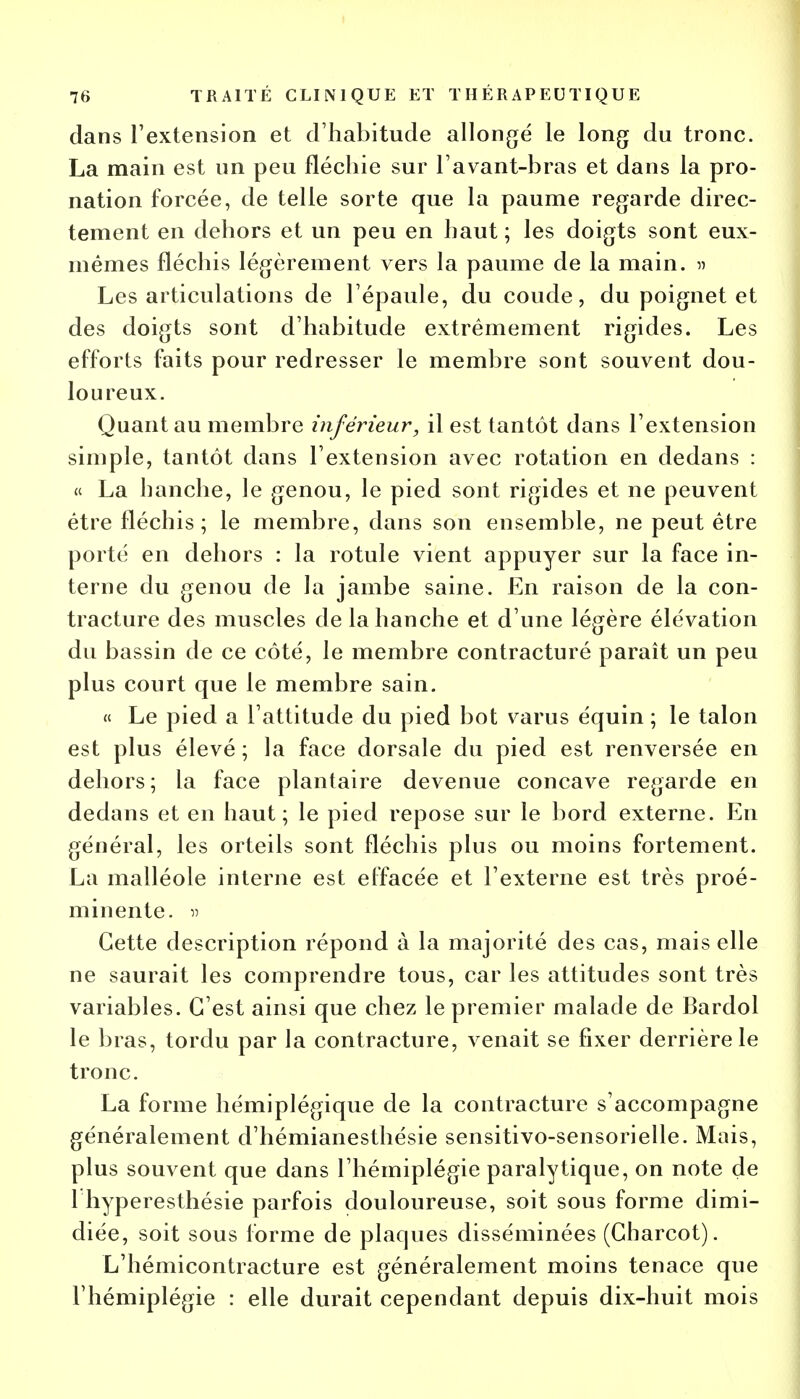 dans l'extension et d'habitude allongé le long du tronc. La main est un peu fléchie sur l'avant-bras et dans la pro- nation forcée, de telle sorte que la paume regarde direc- tement en dehors et un peu en haut ; les doigts sont eux- mêmes fléchis légèrement vers la paume de la main. » Les articulations de l'épaule, du coude, du poignet et des doigts sont d'habitude extrêmement rigides. Les efforts faits pour redresser le membre sont souvent dou- loureux. Quant au membre inférieur, il est tantôt dans l'extension simple, tantôt dans l'extension avec rotation en dedans : « La hanche, le genou, le pied sont rigides et ne peuvent être fléchis; le membre, dans son ensemble, ne peut être porté en dehors : la rotule vient appuyer sur la face in- terne du genou de la jambe saine. En raison de la con- tracture des muscles de la hanche et d'une légère élévation du bassin de ce côté, le membre contracturé paraît un peu plus court que le membre sain. « Le pied a l'attitude du pied bot varus équin ; le talon est plus élevé ; la face dorsale du pied est renversée en dehors; la face plantaire devenue concave regarde en dedans et en haut; le pied repose sur le bord externe. En général, les orteils sont fléchis plus ou moins fortement. La malléole interne est effacée et l'externe est très proé- minente. » Cette description répond à la majorité des cas, mais elle ne saurait les comprendre tous, car les attitudes sont très variables. C'est ainsi que chez le premier malade de Bardol le bras, tordu par la contracture, venait se fixer derrière le tronc. La forme hémiplégique de la contracture s'accompagne généralement d'hémianesthésie sensitivo-sensorielle. Mais, plus souvent que dans l'hémiplégie paralytique, on note de 1 hyperesthésie parfois douloureuse, soit sous forme dimi- diée, soit sous l'orme de plaques disséminées (Gharcot). L'hémicontracture est généralement moins tenace que l'hémiplégie : elle durait cependant depuis dix-huit mois