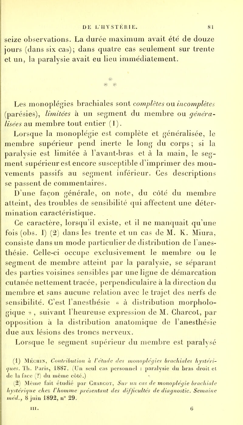 seize observations. La durée maximum avait été de douze jours (dans six cas); dans quatre cas seulement sur trente et un, la paralysie avait eu lieu immédiatement. Les monoplégies brachiales sont complètes ou incomplètes (parésies), limitées à un segment du membre ou généra- Usées au membre tout entier (1 ). Lorsque la monoplégie est complète et généralisée, le membre supérieur pend inerte le long du corps ; si la paralysie est limitée à l'avant-bras et à la main, le seg- ment supérieur est encore susceptible d'imprimer des mou- vements passifs au segment inférieur. Ces descriptions se passent de commentaires. D une façon générale, on note, du côté du membre atteint, des troubles de sensibilité qui affectent une déter- mination caractéristique. Ce caractère, lorsqu'il existe, et il ne manquait qu'une fois (obs. I) (2) dans les trente et un cas de M. K. Miura, consiste dans un mode particulier de distribution de l'anes- thésie. Celle-ci occupe exclusivement le membre ou le segment de membre atteint par la paralysie, se séparant des parties voisines sensibles par une ligne de démarcation cutanée nettement tracée, perpendiculaire à la direction du membre et sans aucune relation avec le trajet des nerfs de sensibilité. C'est l'anestbésie « à distribution morpholo- gique » , suivant l'heureuse expression de M. Charcot, par opposition à la distribution anatomique de l'anesthésie due aux lésions des troncs nerveux. Lorsque le segment supérieur du membre est paralysé (1) MÉchin, Contribution a l'étude des monoplégies brachiales hystéri- ques. Th. Paris, 1887. (Un seul cas personnel : paralysie du bras droit et de la face (?) du même côté.) (2) Même fait étudié par Charcot, Sur un cas de monoplégie brachiale hystérique chez l'homme présentant des difficultés de diagnostic. Semaine méd., 8 juin 1892, n° 29.