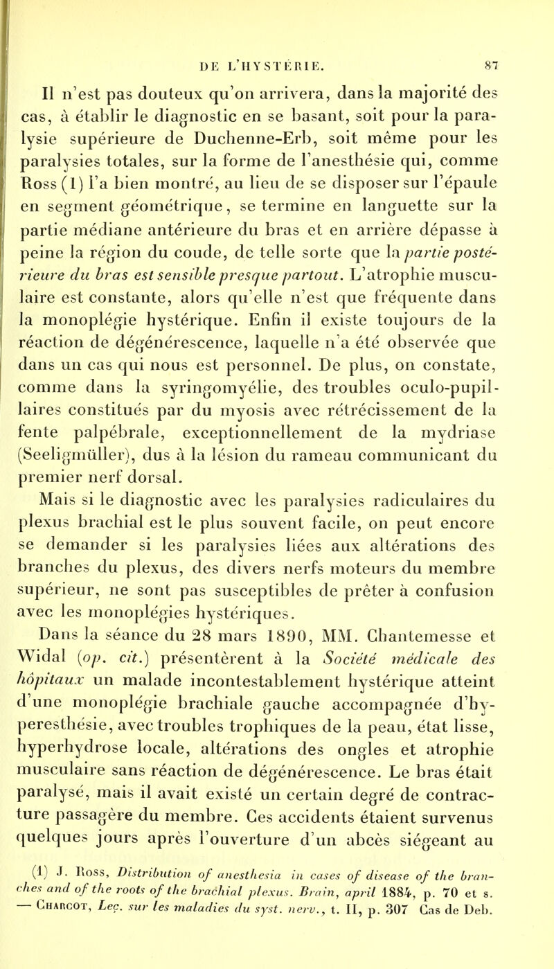 Il n'est pas douteux qu'on arrivera, dans la majorité des cas, à établir le diagnostic en se basant, soit pour la para- lysie supérieure de Duchenne-Erb, soit même pour les paralysies totales, sur la forme de l'anesthésie qui, comme Ross (1) l'a bien montré, au lieu de se disposer sur l'épaule en segment géométrique, se termine en languette sur la partie médiane antérieure du bras et en arrière dépasse à peine la région du coude, de telle sorte que la partie posté- rieure du bras est sensible presque partout. L'atrophie muscu- laire est constante, alors qu'elle n'est que fréquente dans la monoplégie hystérique. Enfin il existe toujours de la réaction de dégénérescence, laquelle n'a été observée que dans un cas qui nous est personnel. De plus, on constate, comme dans la syringomyélie, des troubles oculo-pupil- laires constitués par du myosis avec rétrécissement de la fente palpébrale, exceptionnellement de la mydriase (Seeligmùller), dus à la lésion du rameau communicant du premier nerf dorsal. Mais si le diagnostic avec les paralysies radiculaires du plexus brachial est le plus souvent facile, on peut encore se demander si les paralysies liées aux altérations des branches du plexus, des divers nerfs moteurs du membre supérieur, ne sont pas susceptibles de prêter à confusion avec les monoplégies hystériques. Dans la séance du 28 mars 1890, MM. Ghantemesse et Widal (pp. cit.) présentèrent à la Société médicale des hôpitaux un malade incontestablement hystérique atteint d'une monoplégie brachiale gauche accompagnée d'hy- peresthésie, avec troubles trophiques de la peau, état lisse, hyperhydrose locale, altérations des ongles et atrophie musculaire sans réaction de dégénérescence. Le bras était paralysé, mais il avait existé un certain degré de contrac- ture passagère du membre. Ces accidents étaient survenus quelques jours après l'ouverture d'un abcès siégeant au (1) J. Ross, Distribution of anesthesia in cases of diseuse of the bran- chesand of t/ie roots of the brachial plexus. Brain, april 1884, p. 70 et s. — Gharcot, Leç. sur les maladies du syst. neru., t. II, p. 307 Cas de Deb.