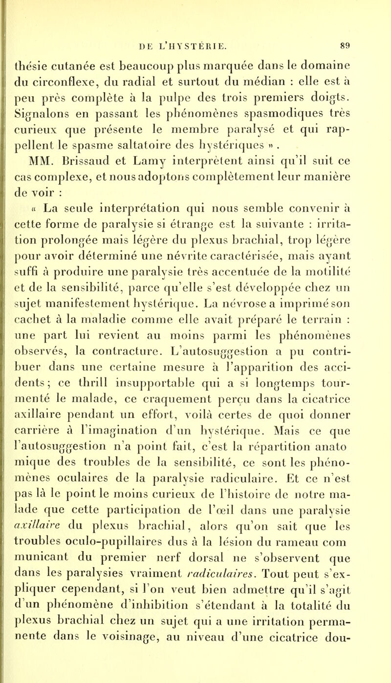 thésie cutanée est beaucoup plus marquée dans le domaine du circonflexe, du radial et surtout du médian : elle est à peu près complète à la pulpe des trois premiers doigts. Signalons en passant les phénomènes spasmodiques très curieux que présente le membre paralysé et qui rap- pellent le spasme saltatoire des hystériques » . MM. Brissaud et Lamy interprètent ainsi qu'il suit ce cas complexe, et nous adoptons complètement leur manière de voir : « La seule interprétation qui nous semble convenir à cette forme de paralysie si étrange est la suivante : irrita- tion prolongée mais légère du plexus brachial, trop légère pour avoir déterminé une névrite caractérisée, mais ayant suffi à produire une paralysie très accentuée de la motilité et de la sensibilité, parce qu'elle s'est développée chez un sujet manifestement hystérique. La névrose a imprimé son cachet à la maladie comme elle avait préparé le terrain : une part lui revient au moins parmi les phénomènes observés, la contracture. L'autosuggestion a pu contri- buer dans une certaine mesure à l'apparition des acci- dents ; ce thrill insupportable qui a si longtemps tour- menté le malade, ce craquement perçu dans la cicatrice axillaire pendant un effort, voilà certes de quoi donner carrière à l'imagination d'un hystérique. Mais ce que l'autosuggestion n'a point fait, c'est la répartition anato mique des troubles de la sensibilité, ce sont les phéno- mènes oculaires de la paralysie radiculaire. Et ce n'est pas là le point le moins curieux de l'histoire de notre ma- lade que cette participation de l'oeil dans une paralysie axillaire du plexus brachial, alors qu'on sait que les troubles oculo-pupillaires dus à la lésion du rameau corn municant du premier nerf dorsal ne s'observent que dans les paralysies vraiment radiculaires. Tout peut s'ex- pliquer cependant, si l'on veut bien admettre qu'il s'agit d'un phénomène d'inhibition s'étendant à la totalité du plexus brachial chez un sujet qui a une irritation perma- nente dans le voisinage, au niveau d'une cicatrice dou-