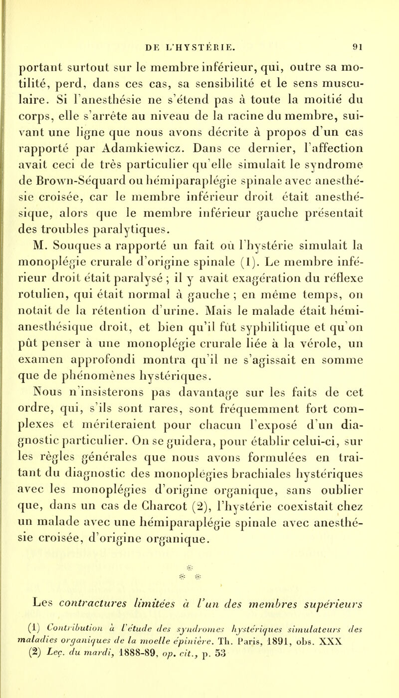 portant surtout sur le membre inférieur, qui, outre sa mo- tilité, perd, dans ces cas, sa sensibilité et le sens muscu- laire. Si l'anesthésie ne s'étend pas à toute la moitié du corps, elle s'arrête au niveau de la racine du membre, sui- vant une ligne que nous avons décrite à propos d'un cas rapporté par Adamkiewicz. Dans ce dernier, l'affection avait ceci de très particulier qu elle simulait le syndrome de Brown-Séquard ou hémiparaplégie spinale avec anesthé- sie croisée, car le membre inférieur droit était anesthé- sique, alors que le membre inférieur gauche présentait des troubles paralytiques. M. Souques a rapporté un fait où l'hystérie simulait la monoplégie crurale d'origine spinale (1). Le membre infé- rieur droit était paralysé ; il y avait exagération du réflexe rotulien, qui était normal à gauche ; en même temps, on notait de la rétention d'urine. Mais le malade était hémi- anesthésique droit, et bien qu'il fût syphilitique et qu'on pût penser à une monoplégie crurale liée à la vérole, un examen approfondi montra qu'il ne s'agissait en somme que de phénomènes hystériques. Nous n'insisterons pas davantage sur les faits de cet ordre, qui, s'ils sont rares, sont fréquemment fort com- plexes et mériteraient pour chacun l'exposé d'un dia- gnostic particulier. On se guidera, pour établir celui-ci, sur les règles générales que nous avons formulées en trai- tant du diagnostic des monoplégies brachiales hystériques avec les monoplégies d'origine organique, sans oublier que, dans un cas de Gharcot (2), l'hystérie coexistait chez un malade avec une hémiparaplégie spinale avec anesthé- sie croisée, d'origine organique. Les contractures limitées à l'un des membres supérieurs (1) Contiibutwu a l'étude des syndromes hystériques simulateurs des maladies organiques de la moelle épinière. Th. Paris, 1891, obs. XXX (2) Leç. du mardi, 1888-89, op. cit., p. 53