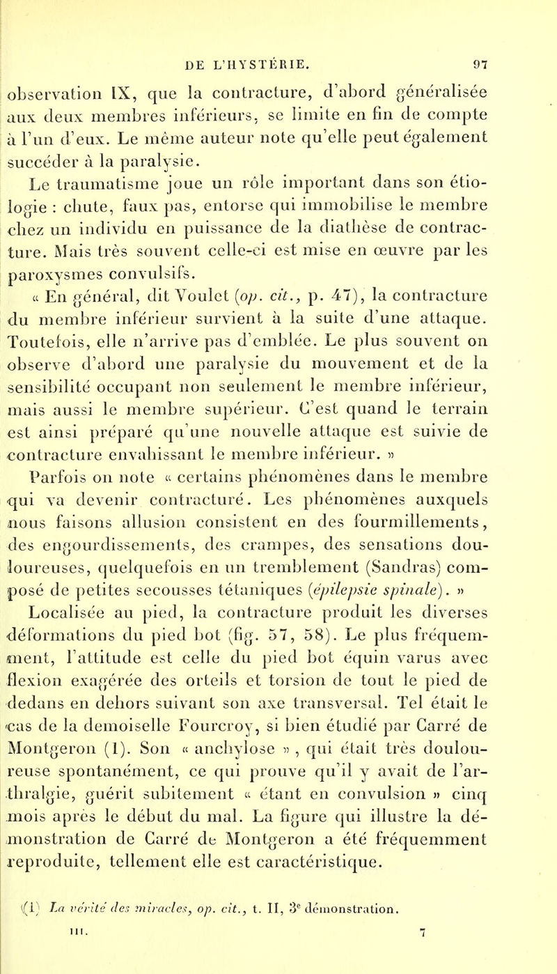 observation IX, que la contracture, d'abord généralisée aux deux membres inférieurs, se limite en fin de compte à l'un d'eux. Le même auteur note qu'elle peut également succéder à la paralysie. Le traumatisme joue un rôle important dans son étio- le-gie : chute, faux pas, entorse qui immobilise le membre chez un individu en puissance de la diatlièse de contrac- ture. Mais très souvent celle-ci est mise en œuvre par les paroxysmes convulsifs. ce En général, dit Voulet {pp. cit., p. 47), la contracture du membre inférieur survient à la suite d'une attaque. Toutefois, elle n'arrive pas d'emblée. Le plus souvent on observe d'abord une paralysie du mouvement et de la sensibilité occupant non seulement le membre inférieur, mais aussi le membre supérieur. C'est quand le terrain est ainsi préparé qu'une nouvelle attaque est suivie de contracture envahissant le membre inférieur. » Parfois on note « certains phénomènes dans le membre qui va devenir, contracture. Les phénomènes auxquels nous faisons allusion consistent en des fourmillements, des engourdissements, des crampes, des sensations dou- loureuses, quelquefois en un tremblement (Sandras) com- posé de petites secousses tétaniques [épilepsie spinale). » Localisée au pied, la contracture produit les diverses déformations du pied bot (fig. 57, 58). Le plus fréquem- ment, l'attitude est celle du pied bot équin varus avec flexion exagérée des orteils et torsion de tout le pied de dedans en dehors suivant son axe transversal. Tel était le cas de la demoiselle Fourcroy, si bien étudié par Carré de Montgeron (1). Son « anchylose » , qui était très doulou- reuse spontanément, ce qui prouve qu'il y avait de l'ar- thralgie, guérit subitement « étant en convulsion » cinq mois après le début du mal. La figure qui illustre la dé- monstration de Carré de Montgeron a été fréquemment reproduite, tellement elle est caractéristique. {i) La vérité des miracles, op. cit., t. II, 3e démonstration. m. 7