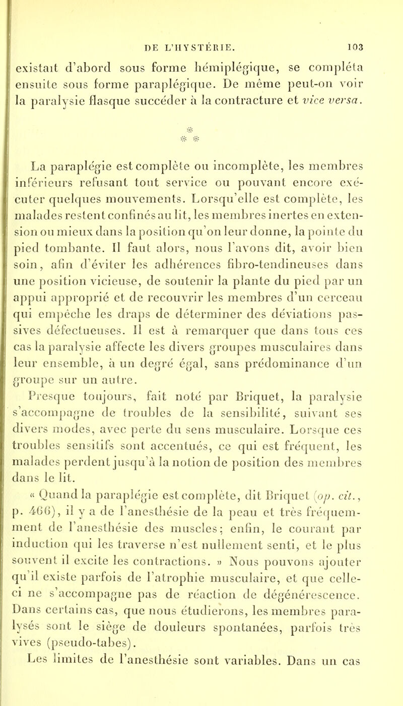 existait d'abord sous forme hémiplégique, se compléta ensuite sous forme paraplégique. De même peut-on voir la paralysie flasque succéder à la contracture et vice versa. La paraplégie est complète ou incomplète, les membres inférieurs refusant tout service ou pouvant encore exé- cuter quelques mouvements. Lorsqu'elle est complète, les malades restent confinés au lit, les membres inertes en exten- sion ou mieux dans la position qu'on leur donne, la pointe du pied tombante. Il faut alors, nous l'avons dit, avoir bien soin, afin d'éviter les adhérences fibro-tendineuses dans une position vicieuse, de soutenir la plante du pied par un appui approprié et de recouvrir les membres d'un cerceau qui empêche les draps de déterminer des déviations pas- sives défectueuses. ïl est à remarquer que dans tous ces cas la paralysie affecte les divers groupes musculaires dans leur ensemble, à un degré égal, sans prédominance d'un groupe sur un autre. Presque toujours, fait noté par Briquet, la paralysie s'accompagne de (roubles de la sensibilité, suivant ses divers modes, avec perte du sens musculaire. Lorsque ces troubles sensitifs sont accentués, ce qui est fréquent, les malades perdent jusqu'à la notion de position des membres dans le lit. « Quand la paraplégie est complète, dit Briquet {op. cit., p. 46(j), il y a de l'anesthésie de la peau et très fréquem- ment de l'anesthésie des muscles: enfin, le courant par induction qui les traverse n'est nullement senti, et le plus souvent il excite les contractions. » Nous pouvons ajouter qu'il existe parfois de l'atrophie musculaire, et que celle- ci ne s'accompagne pas de réaction de dégénérescence. Dans certains cas, que nous étudierons, les membres para- lysés sont le siège de douleurs spontanées, parfois très vives (pseudo-tabes). Les limites de l'anesthésie sont variables. Dans un cas