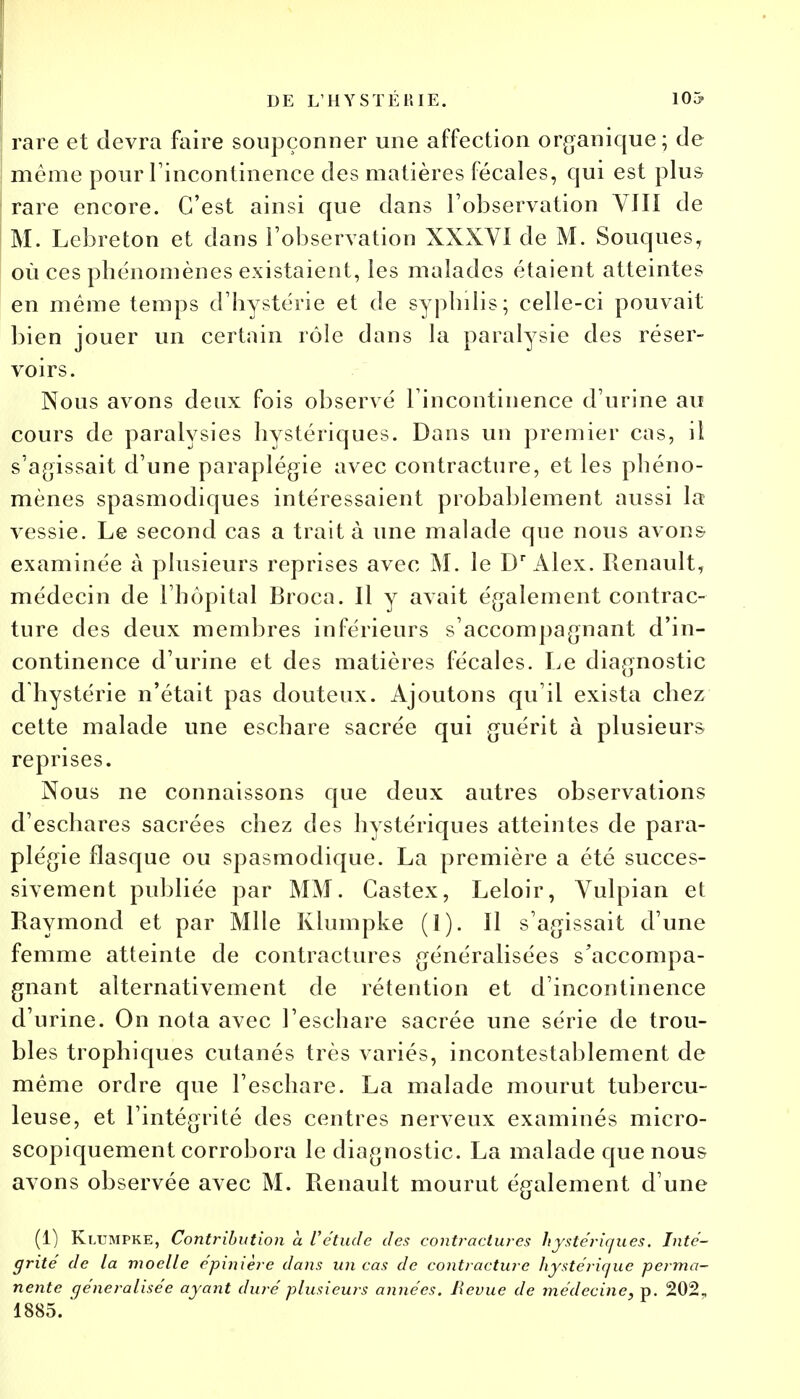 rare et devra faire soupçonner une affection organique; de même pour l'incontinence des matières fécales, qui est plus rare encore. C'est ainsi que dans l'observation VJII de M. Lebreton et dans l'observation XXXVI de M. Souques, où ces phénomènes existaient, les malades étaient atteintes en même temps d'hystérie et de syphilis; celle-ci pouvait bien jouer un certain rôle dans la paralysie des réser- voirs. Nous avons deux fois observé l'incontinence d'urine au cours de paralysies hystériques. Dans un premier cas, il s'agissait d'une paraplégie avec contracture, et les phéno- mènes spasmodiques intéressaient probablement aussi la vessie. Le second cas a traita une malade que nous avons examinée à plusieurs reprises avec M. le Dr Alex. Renault, médecin de l'hôpital Broca. Il y avait également contrac- ture des deux membres inférieurs s'accompagnant d'in- continence d'urine et des matières fécales. Le diagnostic d hystérie n'était pas douteux. Ajoutons qu'il exista chez cette malade une eschare sacrée qui guérit à plusieurs reprises. Nous ne connaissons que deux autres observations d'eschares sacrées chez des hystériques atteintes de para- plégie flasque ou spasmodique. La première a été succes- sivement publiée par MM. Castex, Leloir, Vulpian et Raymond et par Mlle Kiumpke (1). Il s'agissait d'une femme atteinte de contractures généralisées s'accompa- gnant alternativement de rétention et d'incontinence d'urine. On nota avec l'eschare sacrée une série de trou- bles trophiques cutanés très variés, incontestablement de même ordre que l'eschare. La malade mourut tubercu- leuse, et l'intégrité des centres nerveux examinés micro- scopiquement corrobora le diagnostic. La malade que nous avons observée avec M. Renault mourut également d'une (1) Klumpke, Contribution a l'étude des contractures hystériques. Inté- grité de la moelle épinière dans un cas de contracture hystérique perma- nente généralisée ayant duré plusieurs années. Bévue de médecine, p. 202, 1885. *