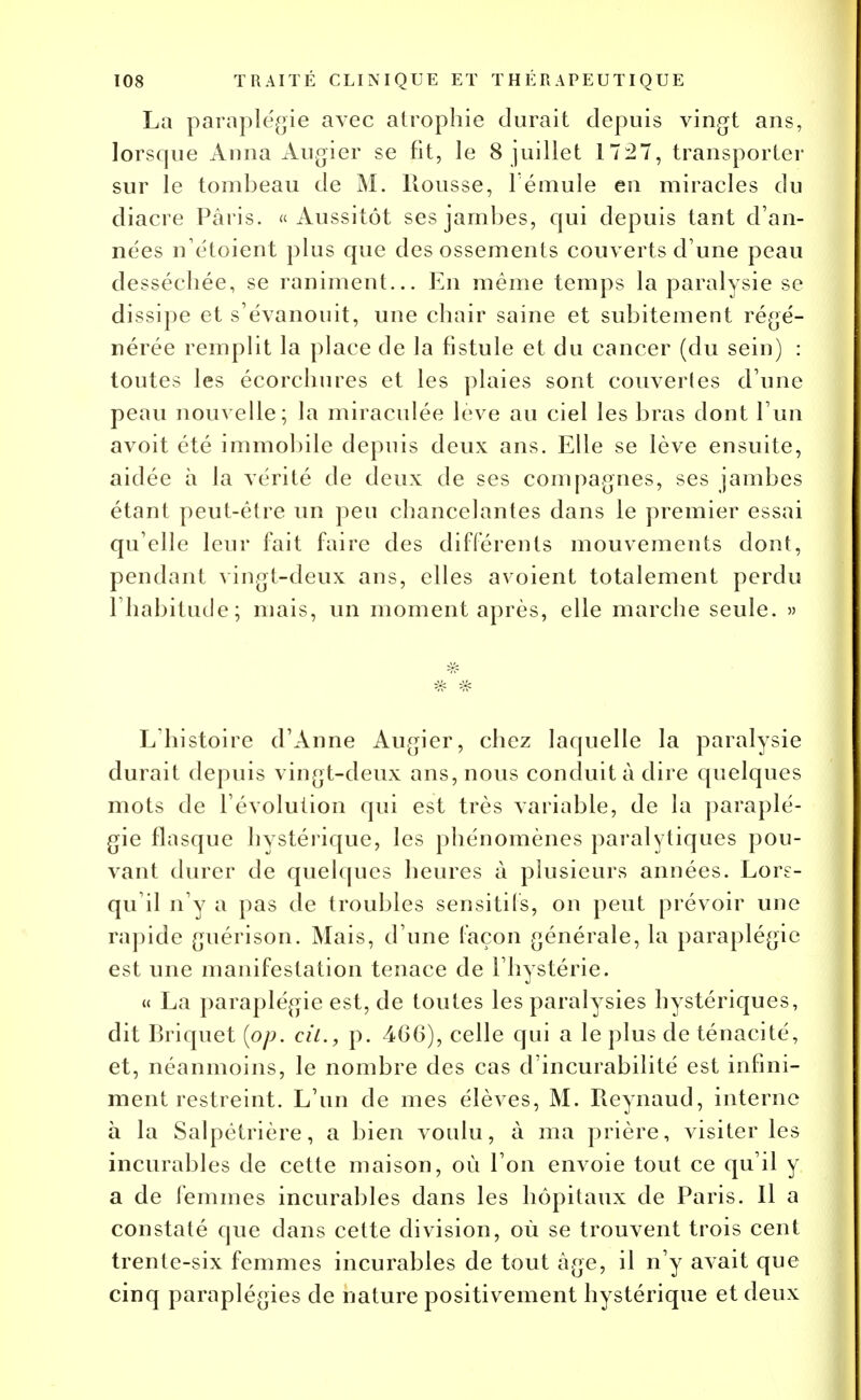 La paraplégie avec atrophie durait depuis vingt ans, lorsque Anna Augier se fit, le 8 juillet 1727, transporter sur le tombeau de M. Rousse, l éniule en miracles du diacre Paris. «Aussitôt ses jambes, qui depuis tant d'an- nées n'étoient plus que des ossements couverts d'une peau desséchée, se raniment... En même temps la paralysie se dissipe et s'évanouit, une chair saine et subitement régé- nérée remplit la place de la fistule et du cancer (du sein) : toutes les écorchures et les plaies sont couvert es d'une peau nouvelle; la miraculée levé au ciel les bras dont l'un avoit été immobile depuis deux ans. Elle se lève ensuite, aidée à la vérité de deux de ses compagnes, ses jambes étant peut-être un peu chancelantes dans le premier essai qu'elle leur fait faire des différents mouvements dont, pendant vingt-deux ans, elles avoient totalement perdu l'habitude; mais, un moment après, elle marche seule. » L'histoire d'Anne Augier, chez laquelle la paralysie durait depuis vingt-deux ans, nous conduit à dire quelques mots de l'évolution qui est très variable, de la paraplé- gie flasque hystérique, les phénomènes paralytiques pou- vant durer de quelques heures à plusieurs années. Lors- qu'il n'y a pas de troubles sensitils, on peut prévoir une rapide guérison. Mais, d'une façon générale, la paraplégie est une manifestation tenace de l'hystérie. « La paraplégie est, de toutes les paralysies hystériques, dit Briquet [op. cit., p. 466), celle qui a le plus de ténacité, et, néanmoins, le nombre des cas d'incurabilité est infini- ment restreint. L'un de mes élèves, M. Reynaud, interne à la Salpêtrière, a bien voulu, à ma prière, visiter les incurables de cette maison, où l'on envoie tout ce qu'il y a de femmes incurables dans les hôpitaux de Paris. Il a constaté que dans cette division, où se trouvent trois cent trente-six femmes incurables de tout âge, il n'y avait que cinq paraplégies de nature positivement hystérique et deux