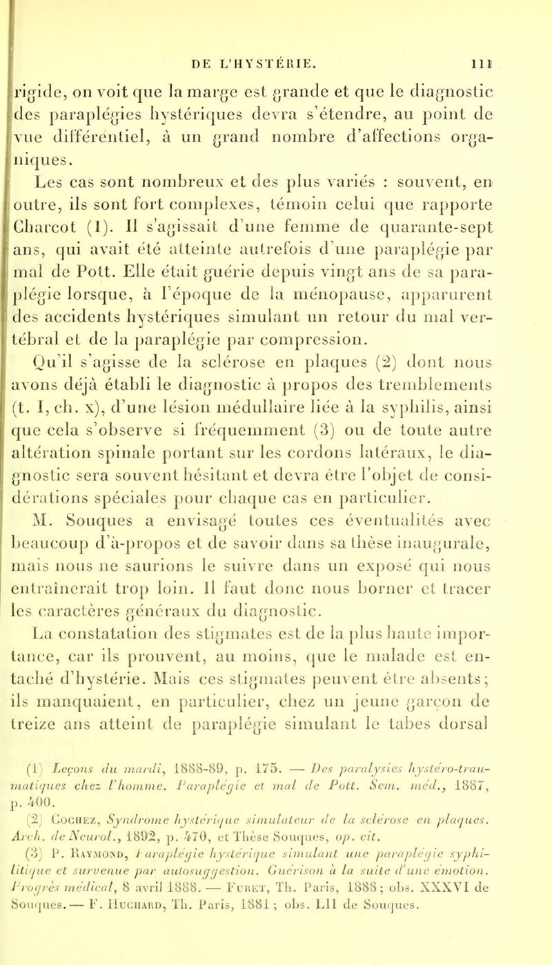 rigide, on voit que la marge est grande et que le diagnostic des paraplégies hystériques devra s'étendre, au point de vue différentiel, à un grand nombre d'affections orga- niques. Les cas sont nombreux et des plus variés : souvent, en outre, ils sont fort complexes, témoin celui que rapporte Cbarcot (1). Il s'agissait d'une femme de quarante-sept ans, qui avait été atteinte autrefois d une paraplégie par mal de Pott. Elle était guérie depuis vingt ans de sa para- plégie lorsque, à l'époque de la ménopause, apparurent des accidents hystériques simulant un retour du mal ver- tébral et de la paraplégie par compression. Qu'il s'agisse de la sclérose en plaques (2) dont nous avons déjà établi le diagnostic à propos des tremblements (t. I, ch. x), d'une lésion médullaire liée à la syphilis, ainsi que cela s'observe si fréquemment (3) ou de toute autre altération spinale portant sur les cordons latéraux, le dia- gnostic sera souvent hésitant et devra être l'objet de consi- dérations spéciales pour chaque cas en particulier. M. Souques a envisagé toutes ces éventualités avec beaucoup d'à-propos et de savoir dans sa thèse inaugurale, mais nous ne saurions le suivre dans un exposé qui nous entraînerait trop loin. Il faut donc nous borner et tracer les caractères généraux du diagnostic. La constatation des stigmates est de la plus haute impor- tance, car ils prouvent, au moins, que le malade est en- taché d'hystérie. Mais ces stigmates peuvent être absents; ils manquaient, en particulier, chez un jeune garçon de treize ans atteint de paraplégie simulant le tabès dorsal (1) Leçons du mardi, 1888-89, p. 175. — Des paralysies hyste'ro-trau- matigues chez l'homme. Paraplégie et mal de Pott. Sem. méd., 1887, p. 400. (2) Cochez, Syndrome hystérique simulateur de la sclérose en plaques. Arch. de Neurol., 1892, p. 470, et Thèse Souques, op. cit. (3) P. RAYMOSD, i araplégie hystérique simulant une paraplégie syphi- litique et survenue par autosuggestion. Guérison à la suite d'une émotion. Progrès médical, 8 avril 1888. — FuRET, Th. Paris, 1888; obs. XXXVI de Souques.— F. liuciiAUD, Th. Paris, 1881; obs. LU de Souques.