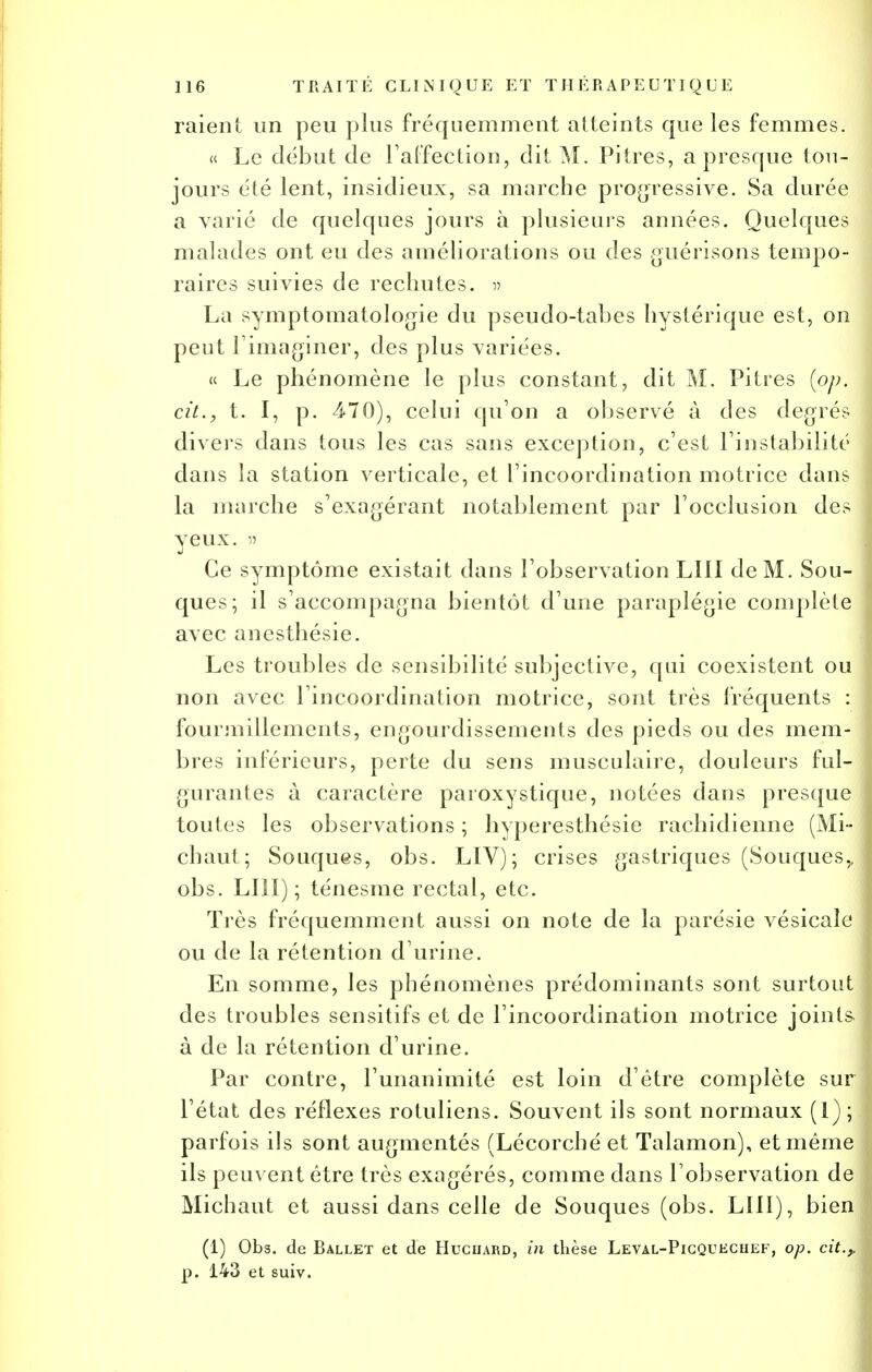 raient un peu plus fréquemment atteints que les femmes. « Le début de l'affection, dit M. Pitres, a presque ton- jours été lent, insidieux, sa marche progressive. Sa durée a varié de quelques jours à plusieurs années. Quelques malades ont eu des améliorations ou des guérisons tempo- raires suivies de rechutes. » La symptomatologie du pseudo-tabes hystérique est, on peut l'imaginer, des plus variées. « Le phénomène le plus constant, dit M. Pitres (op. cit., t. I, p. 470), celui qu'on a observé à des degrés divers dans tous les cas sans exception, c'est l'instabilité dans la station verticale, et l'incoordination motrice dans la marche s'exagérant notablement par l'occlusion des yeux. » Ce symptôme existait dans l'observation LUI de M. Sou- ques; il s'accompagna bientôt d'une paraplégie complète avec anesthésie. Les troubles de sensibilité subjective, qui coexistent ou non avec l'incoordination motrice, sont très fréquents : fourmillements, engourdissements des pieds ou des mem- bres inférieurs, perte du sens musculaire, douleurs ful- gurantes à caractère paroxystique, notées dans presque toutes les observations ; hyperesthésie rachidienne (Mi- chaut; Souques, obs. LIV); crises gastriques (Souques,, obs. LUI); ténesme rectal, etc. Très fréquemment aussi on note de la parésie vésicale ou de la rétention d'urine. En somme, les phénomènes prédominants sont surtout des troubles sensitifs et de l'incoordination motrice joints à de la rétention d'urine. Par contre, l'unanimité est loin d'être complète sur l'état des réflexes rotuliens. Souvent ils sont normaux (1); parfois ils sont augmentés (Lécorché et Talamon), et même ils peuvent être très exagérés, comme dans l'observation de Michaut et aussi dans celle de Souques (obs. LUI), bien (1) Obs. de Ballet et de Huciiard, in thèse Leval-Picqueciief, op. cit.,, p. 143 et suiv.