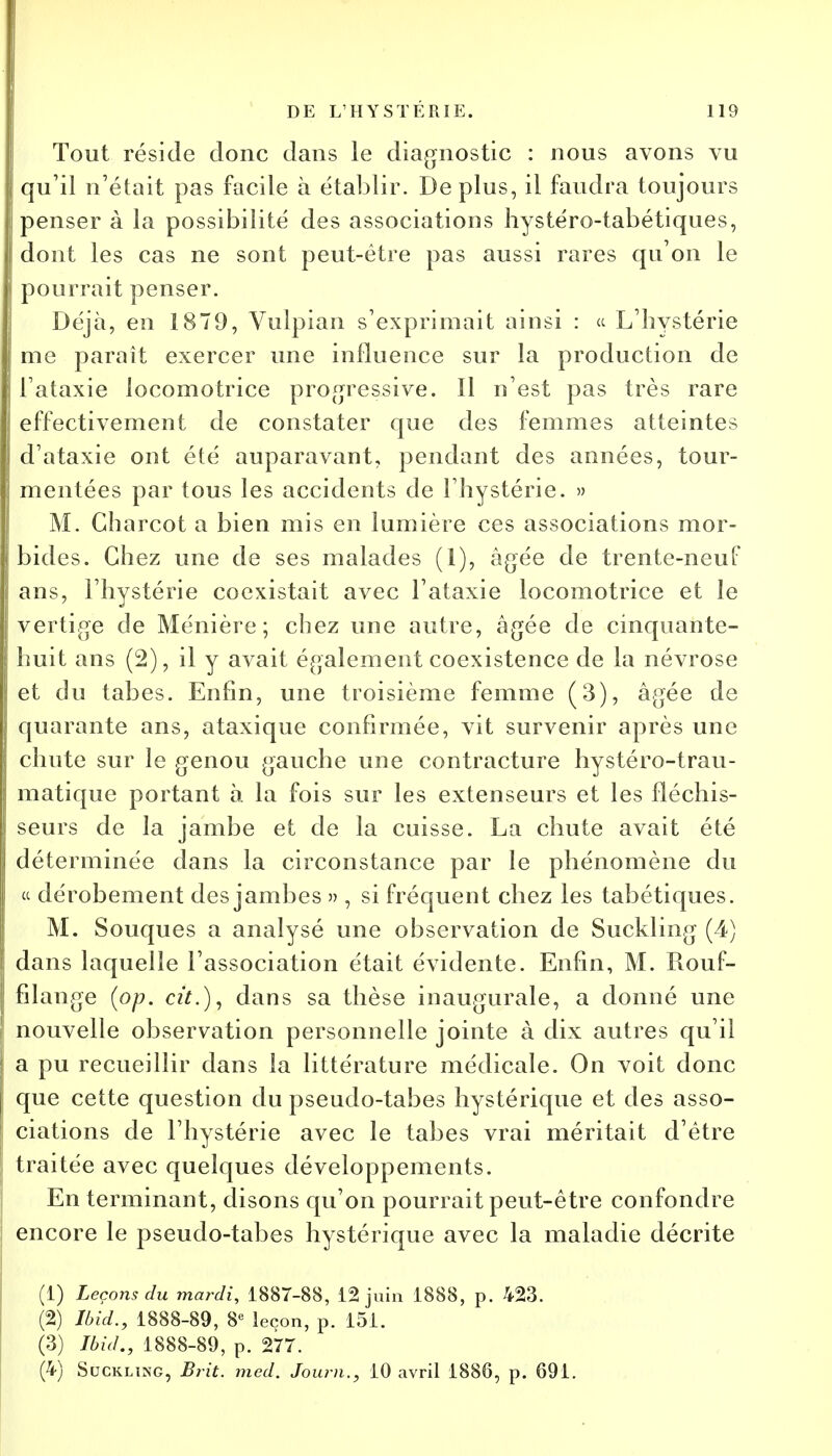 Tout réside donc dans le diagnostic : nous avons vu qu'il n'était pas facile à établir. De plus, il faudra toujours penser à la possibilité des associations hystéro-tabétiques, dont les cas ne sont peut-être pas aussi rares qu'on le pourrait penser. Déjà, en 1879, Vulpian s'exprimait ainsi : « L'hystérie me paraît exercer une influence sur la production de l'ataxie locomotrice progressive. Il n'est pas très rare effectivement de constater que des femmes atteintes d'ataxie ont été auparavant, pendant des années, tour- mentées par tous les accidents de l'hystérie. » M. Gharcot a bien mis en lumière ces associations mor- bides. Chez une de ses malades (1), âgée de trente-neuf ans, l'hystérie coexistait avec l'ataxie locomotrice et le vertige de Ménière ; chez une autre, âgée de cinquante- huit ans (2), il y avait également coexistence de la névrose et du tabès. Enfin, une troisième femme (3), âgée de quarante ans, ataxique confirmée, vit survenir après une chute sur le genou gauche une contracture hystéro-trau- matique portant à la fois sur les extenseurs et les fléchis- seurs de la jambe et de la cuisse. La chute avait été déterminée dans la circonstance par le phénomène du « dérobement des jambes » , si fréquent chez les tabétiques. M. Souques a analysé une observation de Suckling (4) dans laquelle l'association était évidente. Enfin, M. Rouf- filange (op. cit.), dans sa thèse inaugurale, a donné une nouvelle observation personnelle jointe à dix autres qu'il a pu recueillir dans la littérature médicale. On voit donc que cette question du pseudo-tabes hystérique et des asso- ciations de l'hystérie avec le tabès vrai méritait d'être traitée avec quelques développements. En terminant, disons qu'on pourrait peut-être confondre encore le pseudo-tabes hystérique avec la maladie décrite (1) Leçons du mardi, 1887-88, 12 juin 1888, p. 423. (2) Ibid., 1888-89, 8e leçon, p. 151. (3) Ibid., 1888-89, p. 277. (4) Suckling, Brit. med. Journ., 10 avril 1886, p. 691.