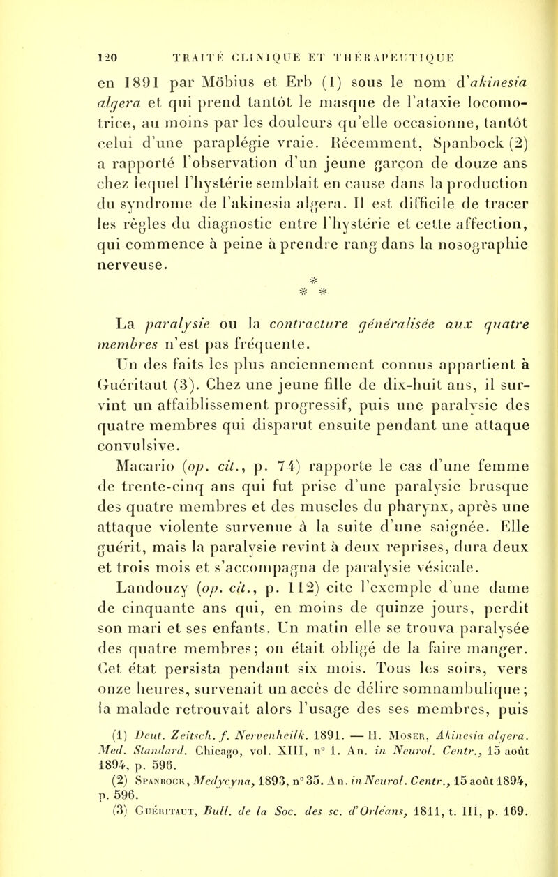 en 1891 par Môbius et Erb (1) sous le nom cYakinesia algera et qui prend tantôt le masque de l'ataxie locomo- trice, au moins par les douleurs qu elle occasionne, tantôt celui d'une paraplégie vraie. Récemment, Spanbock (2) a rapporté l'observation d'un jeune garçon de douze ans chez lequel l'hystérie semblait en cause dans la production du syndrome de l'akinesia algera. Il est difficile de tracer les règles du diagnostic entre l'hystérie et cette affection, qui commence à peine à prendre rang dans la nosographie nerveuse. La paralysie ou la contracture généralisée aux quatre membres n'est pas fréquente. Un des faits les plus anciennement connus appartient à Guéritaut (3). Chez une jeune fille de dix-huit ans, il sur- vint un affaiblissement progressif, puis une paralysie des quatre membres qui disparut ensuite pendant une attaque convulsive. Macario (op. cit., p. 7 4) rapporte le cas d'une femme de trente-cinq ans qui fut prise d'une paralysie brusque des quatre membres et des muscles du pharynx, après une attaque violente survenue à la suite d une saignée. Elle guérit, mais la paralysie revint à deux reprises, dura deux et trois mois et s'accompagna de paralysie vésicale. Landouzy (op. cit., p. 112) cite l'exemple d'une dame de cinquante ans qui, en moins de quinze jours, perdit son mari et ses enfants. Un matin elle se trouva paralysée des quatre membres; on était obligé de la faire manger. Cet état persista pendant six mois. Tous les soirs, vers onze heures, survenait un accès de délire somnambulique ; la malade retrouvait alors l'usage des ses membres, puis (1) Dent. Zeitsch.f. Nervenheilk. 1891. —II. MoSER, Âkinesia algera. Med. Standard. Chicago, vol. XIII, n° 1. An. in Neurol. Centr., 15 août 1894, p. 598. (2) Spanbock, Medycyna, 1893, n°35. An. inNcurol. Centr., 15 août 1894, p. 596. (3) Guéritaut, Bull, de la Soc. des se. d'Orléans, 1811, t. III, p. 169.