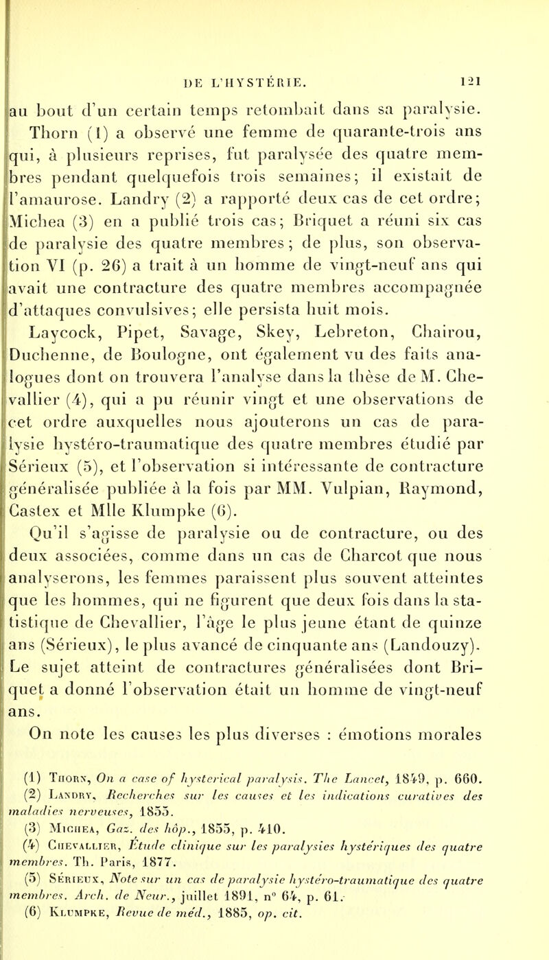 au bout d'un certain temps retombait dans sa paralysie. Thorn (1) a observé une femme de quarante-trois ans [qui, à plusieurs reprises, fut paralysée des quatre mem- bres pendant quelquefois trois semaines; il existait de i'amaurose. Landry (2) a rapporté deux cas de cet ordre; Micbea (3) en a publié trois cas; Briquet a réuni six cas de paralysie des quatre membres; de plus, son observa- tion VI (p. 26) a trait à un homme de vingt-neuf ans qui avait une contracture des quatre membres accompagnée d'attaques convulsives; elle persista huit mois. Laycock, Pipet, Savage, Skey, Lebreton, Chairou, Duchenne, de Boulogne, ont également vu des faits ana- jlogues dont on trouvera l'analyse dans la thèse de M. Ghe- ; val lier (4), qui a pu réunir vingt et une observations de [cet ordre auxquelles nous ajouterons un cas de para- lysie hystéro-traumatique des quatre membres étudié par Sérieux (5), et l'observation si intéressante de contracture généralisée publiée à la fois par MM. Vulpian, Raymond, Gastex et Mlle Klumpke (G). Qu'il s'agisse de paralysie ou de contracture, ou des deux associées, comme dans un cas de Gharcot que nous analyserons, les femmes paraissent plus souvent atteintes que les hommes, qui ne figurent que deux fois dans la sta- tistique de Chevallier, l'âge le plus jeune étant de quinze ans (Sérieux), le plus avancé de cinquante ans (Landouzy). Le sujet atteint de contractures généralisées dont Bri- quet a donné l'observation était un homme de vingt-neuf ans. On note les causes les plus diverses : émotions morales (1) Thorx, On a case of hysterical paralysis. The Lancet, 1849, p. 660. (2) Landry, Recherches sur les cames et les indications curatives des maladies nerveuses, 1855. (3) Michea, Gaz. des hop., 1855, p. 410. (4) Chevallier, Etude clinique sur les paralysies hystériques des quatre membres. Th. Paris, 1877. (5) Sérieux, Note sur un cas de paralysie hystéro-traumatique des quatre membres. Arch. de Neur., juillet 1891, n° 64, p. 61. (6) Klumpke, Bévue de méd., 1885, op. cit.