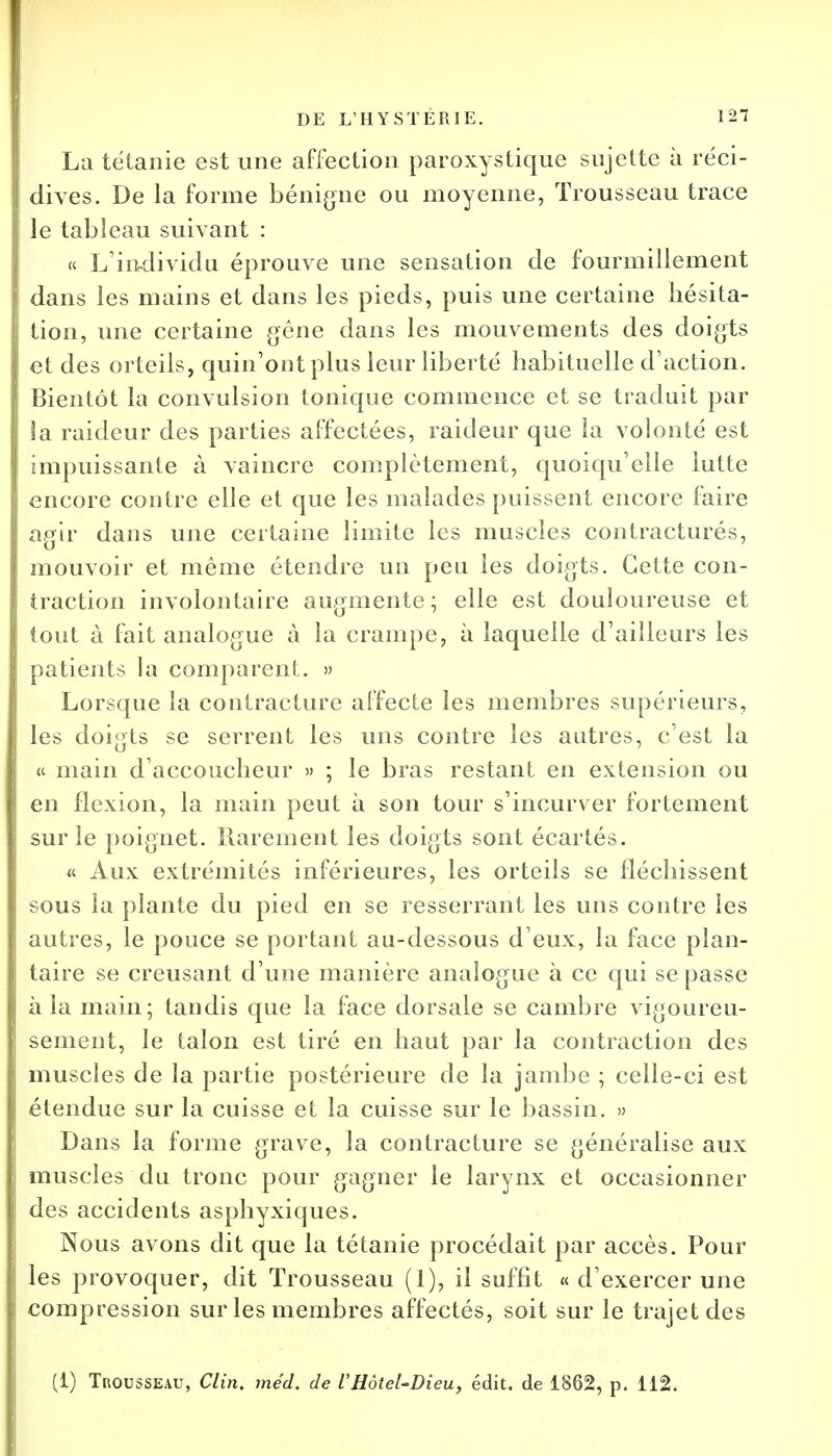 La tétanie est une affection paroxystique sujette à réci- dives. De la forme bénigne ou moyenne, Trousseau trace le tableau suivant : « L'individu éprouve une sensation de fourmillement dans les mains et dans les pieds, puis une certaine hésita- tion, une certaine gêne dans les mouvements des doigts et des orteils, quin'ont plus leur liberté habituelle d'action. Bientôt la convulsion tonique commence et se traduit par la raideur des parties affectées, raideur que la volonté est impuissante à vaincre complètement, quoiqu'elle lutte encore contre elle et que les malades puissent encore foire agir dans une certaine limite les muscles contracturés, mouvoir et même étendre un peu les doigts. Cette con- traction involontaire augmente ; elle est douloureuse et tout à fait analogue à la crampe, à laquelle d'ailleurs les patients la comparent. » Lorsque la contracture affecte les membres supérieurs, les doigts se serrent les uns contre les autres, c'est la « main d'accoucheur » ; le bras restant en extension ou en flexion, la main peut à son tour s'incurver fortement sur le poignet. Rarement les doigts sont écartés. « Aux extrémités inférieures, les orteils se fléchissent sous la plante du pied en se resserrant les uns contre les autres, le pouce se portant au-dessous d'eux, la face plan- taire se creusant d'une manière analogue à ce qui se passe à la main; tandis que la face dorsale se cambre vigoureu- sement, le talon est tiré en haut par la contraction des muscles de la partie postérieure de la jambe ; celle-ci est étendue sur la cuisse et la cuisse sur le bassin. » Dans la forme grave, la contracture se généralise aux muscles du tronc pour gagner le larynx et occasionner des accidents asphyxiques. Nous avons dit que la tétanie procédait par accès. Pour les provoquer, dit Trousseau (1), il suffit « d'exercer une compression sur les membres affectés, soit sur le trajet des