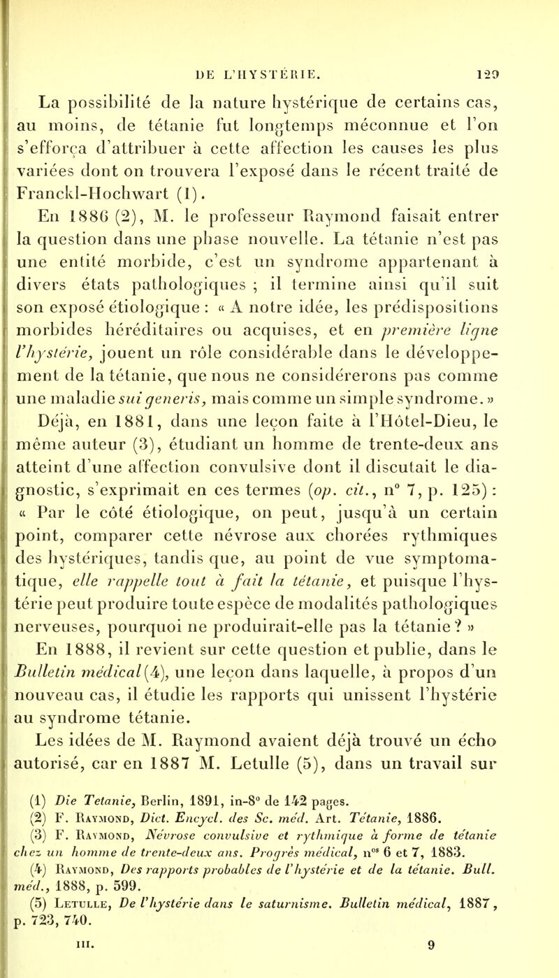 La possibilité de la nature hystérique de certains cas, au moins, de tétanie fut longtemps méconnue et l'on s'efforça d'attribuer à cette affection les causes les plus variées dont on trouvera l'exposé dans le récent traité de Franckl-Hochwart (1). En 1886 (2), M. le professeur Raymond faisait entrer la question dans une phase nouvelle. La tétanie n'est pas une entité morbide, c'est un syndrome appartenant à divers états pathologiques ; il termine ainsi qu'il suit son exposé étiologique : « A notre idée, les prédispositions morbides héréditaires ou acquises, et en première ligne l'hystérie, jouent un rôle considérable dans le développe- ment de la tétanie, que nous ne considérerons pas comme une maladie suigeneris, mais comme un simple syndrome. » Déjà, en 1881, dans une leçon faite à l'Hôtel-Dieu, le même auteur (3), étudiant un homme de trente-deux ans atteint d'une affection convulsive dont il discutait le dia- gnostic, s'exprimait en ces termes [pp. cit., n° 7, p. 125): « Par le côté étiologique, on peut, jusqu'à un certain point, comparer cette névrose aux chorées rythmiques des hystériques, tandis que, au point de vue symptoma- tique, elle rappelle tout à fait la tétanie, et puisque l'hys- térie peut produire toute espèce de modalités pathologiques nerveuses, pourquoi ne produirait-elle pas la tétanie ? » En 1888, il revient sur cette question et publie, dans le Bulletin médical (A), une leçon dans laquelle, à propos d'un nouveau cas, il étudie les rapports qui unissent l'hystérie au syndrome tétanie. Les idées de M. Raymond avaient déjà trouvé un écho autorisé, car en 1887 M. Letulle (5), dans un travail sur (1) Die Tétanie, Berlin, 1891, in-8° de 142 pages. (2) F. Raymond, Dict. Encycl. des Se. me'd. Art. Tétanie, 1886. (3) F. Raymond, Névrose convulsive et rythmique à forme de tétanie chez un homme de trente-deux ans. Progrès médical, nos 6 et 7, 1883. (4) Raymond, Des rapports probables de Vhystérie et de la tétanie. Bull, méd., 1888, p. 599. (5) Letulle, De l'hystér ie dans le saturnisme. Bulletin médical, 1887, p. 723, 740. m. 9