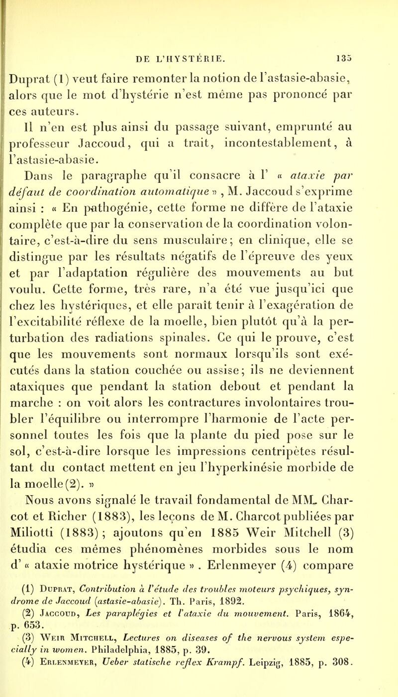 Duprat (1) veut faire remonter la notion de l'astasie-abasie, alors que le mot d'hystérie n'est même pas prononcé par ces auteurs. Il n'en est plus ainsi du passage suivant, emprunté au professeur Jaccoud, qui a trait, incontestablement, à l'astasie-abasie. Dans le paragraphe qu'il consacre à 1' « ataxie par défaut de coordination automatique » , M. Jaccoud s'exprime ainsi : « En pathogénie, cette forme ne diffère de l'ataxie complète que par la conservation de la coordination volon- taire, c'est-à-dire du sens musculaire; en clinique, elle se distingue par les résultats négatifs de l'épreuve des yeux et par l'adaptation régulière des mouvements au but voulu. Cette forme, très rare, n'a été vue jusqu'ici que chez les hystériques, et elle paraît tenir à l'exagération de l'excitabilité réflexe de la moelle, bien plutôt qu'à la per- turbation des radiations spinales. Ce qui le prouve, c'est que les mouvements sont normaux lorsqu'ils sont exé- cutés dans la station couchée ou assise; ils ne deviennent ataxiques que pendant la station debout et pendant la marche : on voit alors les contractures involontaires trou- bler l'équilibre ou interrompre l'harmonie de l'acte per- sonnel toutes les fois que la plante du pied pose sur le sol, c'est-à-dire lorsque les impressions centripètes résul- tant du contact mettent en jeu l'hyperkinésie morbide de la moelle(2). » Nous avons signalé le travail fondamental de M1VL Char- cot et Richer (1883), les leçons de M. Gharcot publiées par Miliotti (1883); ajoutons quen 1885 Weir Mitchell (3) étudia ces mêmes phénomènes morbides sous le nom d'« ataxie motrice hystérique » . Erlenmeyer (4) compare (1) Duprat, Contribution a l'étude des troubles motews psychiques, syn- drome de Jaccoud (astasie-abasie). Th. Paris, 1892. (2) Jaccoud, Les paraplégies et l'ataxie du mouvement. Paris, 1864, p. 653. (3) Weir Mitchell, Lectures on discases of the nervous syslem espe- cially in women. Philadelphia, 1885, p. 39. (4) Erlenmeyer, Ueber statische reflex Krampf. Leipzig, 1885, p. 308.