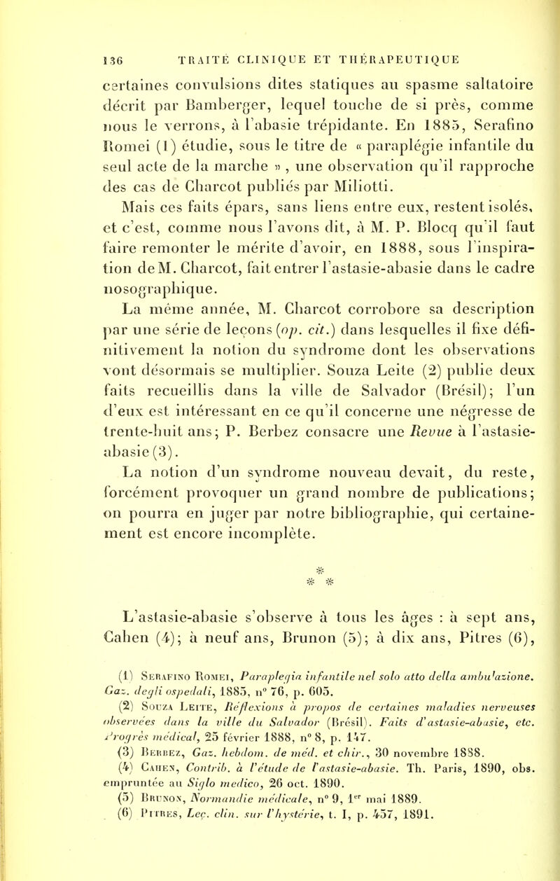 certaines convulsions dites statiques au spasme saltatoire décrit par Bamberger, lequel touche de si près, comme nous le verrons, à Tabasie trépidante. En 1885, Serafino Romei (1) étudie, sous le titre de « paraplégie infantile du seul acte de la marche » , une observation qu'il rapproche des cas de Charcot publiés par Miliotti. Mais ces faits épars, sans liens entre eux, restent isolés, et c'est, comme nous l'avons dit, à M. P. Blocq qu'il faut faire remonter le mérite d'avoir, en 1888, sous l'inspira- tion de M. Charcot, fait entrer l'astasie-abasie dans le cadre nosographique. La même année, M. Charcot corrobore sa description par une série de leçons (op. cit.) dans lesquelles il fixe défi- nitivement la notion du syndrome dont les observations vont désormais se multiplier. Souza Leite (2) publie deux faits recueillis dans la ville de Salvador (Brésil); l'un d'eux est intéressant en ce qu'il concerne une négresse de trente-huit ans; P. Berbez consacre une Revue à l'astasie- abasie (3). La notion d'un syndrome nouveau devait, du reste, forcément provoquer un grand nombre de publications; on pourra en juger par notre bibliographie, qui certaine- ment est encore incomplète. L'astasie-abasie s'observe à tous les âges : à sept ans, Cahen (4); à neuf ans, Brunon (5); à dix ans. Pitres (6), (1) Serafino Romei, Paraplegia infantile nel solo atto délia ambu'azione. Gaz. degli ospedali, 1885, n° 76, p. 605. (2) Souza Leite, Réflexions a propos de certaines maladies nerveuses observées dans la ville du Salvador (Brésil). Faits d'astasie-abusie, etc. Progrès médical, 25 février 1888, n° 8, p. IUY. (3) Bebbez, Gaz. hebdom. de méd. et cliir., 30 novembre 1888. (4) Cahen, Contrib. à l'étude de l'astasie-abasie. Th. Paris, 1890, obs. empruntée au Siglo medico, 26 oct. 1890. (5) Brunon, Normandie médicale, n° 9, 1er mai 1889. (6) Pitres, Leç. clin, sur l'hystérie, t. I, p. 457, 1891.