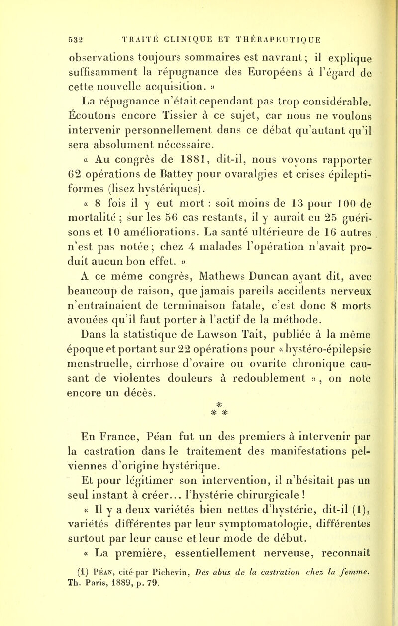 observations toujours sommaires est navrant; il explique suffisamment la répugnance des Européens à l'égard de cette nouvelle acquisition. » La répugnance n'était cependant pas trop considérable. Écoutons encore Tissier à ce sujet, car nous ne voulons intervenir personnellement dans ce débat qu'autant qu'il sera absolument nécessaire. « Au congrès de 1881, dit-il, nous voyons rapporter 62 opérations de Battey pour ovaralgies et crises épilepti- formes (lisez hystériques). « 8 fois il y eut mort : soit moins de 13 pour 100 de mortalité ; sur les 56 cas restants, il y aurait eu 25 guéri- sons et 10 améliorations. La santé ultérieure de 16 autres n'est pas notée; chez 4 malades l'opération n'avait pro- duit aucun bon effet. » A ce même congrès, Mathews Duncan ayant dit, avec beaucoup de raison, que jamais pareils accidents nerveux n'entraînaient de terminaison fatale, c'est donc 8 morts avouées qu'il faut porter à l'actif de la méthode. Dans la statistique de Lawson Tait, publiée à la même époque et portant sur 22 opérations pour « hystéro-épilepsie menstruelle, cirrhose d'ovaire ou ovarite chronique cau- sant de violentes douleurs à redoublement » , on note encore un décès. En France, Péan fut un des premiers à intervenir par la castration dans le traitement des manifestations pel- viennes d'origine hystérique. Et pour légitimer son intervention, il n'hésitait pas un seul instant à créer... l'hystérie chirurgicale ! « Il y a deux variétés bien nettes d'hystérie, dit-il (1), variétés différentes par leur symptomatologie, différentes surtout par leur cause et leur mode de début. « La première, essentiellement nerveuse, reconnaît (1) PÉan, cité par Pichevin, Des abus de la castration chez la femme. Th. Paris, 1889, p. 79.