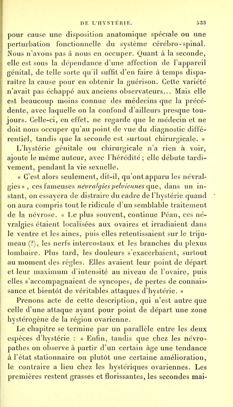 pour cause une disposition anatomique spéciale ou une perturbation fonctionnelle du système cérébro-spinal. Nous n'avons pas à nous en occuper. Quant à la seconde, I elle est sous la dépendance d'une affection de l'appareil I génital, de telle sorte qu'il suffit d'en faire à temps dispa- raître la cause pour en obtenir la guérison. Cette variété n'avait pas échappé aux anciens observateurs... Mais elle est beaucoup moins connue des médecins que la précé- dente, avec laquelle on la confond d'ailleurs presque tou- jours. Celle-ci, en effet, ne regarde que le médecin et ne doit nous occuper qu'au point de vue du diagnostic diffé- rentiel, tandis que la seconde est surtout chirurgicale. » L'hystérie génitale ou chirurgicale n'a rien à voir, ajoute le même auteur, avec l'hérédité ; elle débute tardi- vement, pendant la vie sexuelle. « C'est alors seulement, dit-il, qu'ont apparu les névral- gies» , ces fameuses névralgies pelviennes que, dans un in- stant, on essayera de distraire du cadre de l'hystérie quand on aura compris tout le ridicule d'un semblable traitement de la névrose. « Le plus souvent, continue Péan, ces né- vralgies étaient localisées aux ovaires et irradiaient dans le ventre et les aines, puis elles retentissaient sur le triju- meau (?), les nerfs intercostaux et les branches du plexus lombaire. Plus tard, les douleurs s'exacerbaient, surtout au moment des règles. Elles avaient leur point de départ et leur maximum d'intensité au niveau de l'ovaire, puis elles s'accompagnaient de syncopes, de pertes de connais- sance et bientôt de véritables attaques d'hystérie. » Prenons acte de cette description, qui n'est autre que celle d'une attaque ayant pour point de départ une zone hystérogène de la région ovarienne. Le chapitre se termine par un parallèle entre les deux espèces d'hystérie : « Enfin, tandis que chez les névro- pathes on observe à partir d'un certain âge une tendance à l'état stationnaire ou plutôt une certaine amélioration, le contraire a lieu chez les hystériques ovariennes. Les premières restent grasses et florissantes, les secondes mai-