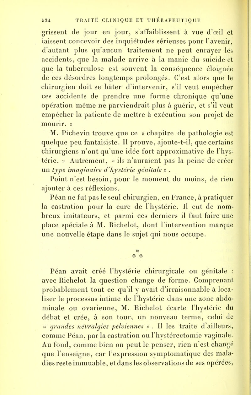 grissent de jour en jour, s'affaiblissent à vue d'oeil et laissent concevoir des inquiétudes sérieuses pour l'avenir, d'autant plus qu'aucun traitement ne peut enrayer les accidents, que la malade arrive à la manie du suicide et que la tuberculose est souvent la conséquence éloignée de ces désordres longtemps prolongés. C'est alors que le chirurgien doit se hâter d'intervenir, s'il veut empêcher ces accidents de prendre une forme chronique qu'une opération même ne parviendrait plus à guérir, et s'il veut empêcher la patiente de mettre à exécution son projet de mourir. » M. Pichevin trouve que ce « chapitre de pathologie est quelque peu fantaisiste. Il prouve, ajoute-t-il, que certains chirurgiens n'ont qu'une idée fort approximative de l'hys- térie. » Autrement, « ils n'auraient pas la peine de créer un type imaginaire d'hystérie génitale » . Point n'est besoin, pour le moment du moins, de rien ajouter à ces réflexions. Péan ne fut pas le seul chirurgien, en France, à pratiquer la castration pour la cure de l'hystérie. Il eut de nom- breux imitateurs, et parmi ces derniers il faut faire une place spéciale à M. Richelot, dont l'intervention marque une nouvelle étape dans le sujet qui nous occupe. Péan avait créé l'hystérie chirurgicale ou génitale : avec Richelot la question change de forme. Comprenant probablement tout ce qu'il y avait d'irraisonnable à loca- liser le processus intime de l'hystérie dans une zone abdo- minale ou ovarienne, M. Richelot écarte l'hystérie du débat et crée, à son tour, un nouveau terme, celui de « grandes névralgies pelviennes » . Il les traite d'ailleurs, comme Péan, par la castration ou l'hystérectomie vaginale. Au fond, comme bien on peut le penser, rien n'est changé que l'enseigne, car l'expression symptomatique des mala- dies reste immuable, et dans les observations de ses opérées,